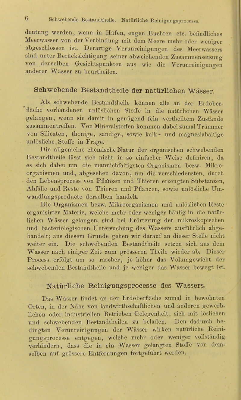 Sclwebentlo Bestandtheile. Natürliche Eeluigungsprocesse. deutung werden, wenn in Hiifen, engen Buchten etc. befindliches Meerwasser von der Verbindung mit dem Meere mehr oder weniger abgeschlossen ist. Derartige Verunreinigungen des Meerwassers sind unter Berücksichtigung seiner abweichenden Zusammensetzung von denselben Gesichtspunkten aus wie die Verunreinigungen anderer Wässer zu beurtheilen. Schwebende Bestandtheile der natürlichen Wässer. Als schwebende Bestandtheile können alle an der Erdober- fläche vorhandenen unlöslichen Stoffe in die natürlichen Wässer gelangen, wenn sie damit in genügend fein vertheiltem Zustande zusammentreffen. Von Miheralstoffen kommen dabei zumal Trümmer von Silicaten, thonige, sandige, sowie kalk- und m agnesiah altige unlösliche. Stoffe in Frage. Die allgemeine chemische Natur der organischen schwebenden Bestandtheile lässt sich nicht in so einfacher Weise definireu, da es sich dabei um die mannichfaltigsten Organismen bezw. Mikro- organismen und, abgesehen davon, um die verschiedensten, durch den Lebensprocess von Pfljfnzen und Thieren erzeugten Substanzen, Abfälle und Reste von Thieren und Pflanzen, sowie unlösliche Um- wandlungsproducte derselben handelt. Die Organismen bezw. Mikroorganismen und unlöslichen Reste organisirter Materie, welche mehr oder weniger häufig in die natür- lichen Wässer gelangen, sind bei Erörterung der mikroskopischen und bacteriologischen Untersuchung des Wassers ausführlich abge- handelt; aus diesem Grunde gehen wir darauf an dieser Stelle nicht weiter ein. Die schwebenden Bestandtheile setzen sich aus dem Wasser nach einiger Zeit zum grösseren Theile wieder ab. Dieser Process erfolgt um so rascher, je höher das Volumgewicht der schwebenden Bestandtheile und je weniger das Wasser bewegt ist. Natürliche Reinigungsprocesse des Wassers. Das Wasser findet an der Erdoberfläche zumal in bewohnten Orten, in der Nähe von landwirthschaftlichen und anderen gewerb- lichen oder industriellen Betrieben Gelegenheit, sich mit löslichen und schwebenden Bestandtheilen zu beladen. Den dadurch be- dingten Verunreinigungen der Wässer wirken natüi-liche Reini- gungsprocesse entgegen, welche mehr oder weniger vollständig verhindern, dass die in ein Wasser gelangten Stoffe von dem- selben auf grössere Entfernungen fortgeführt werden.
