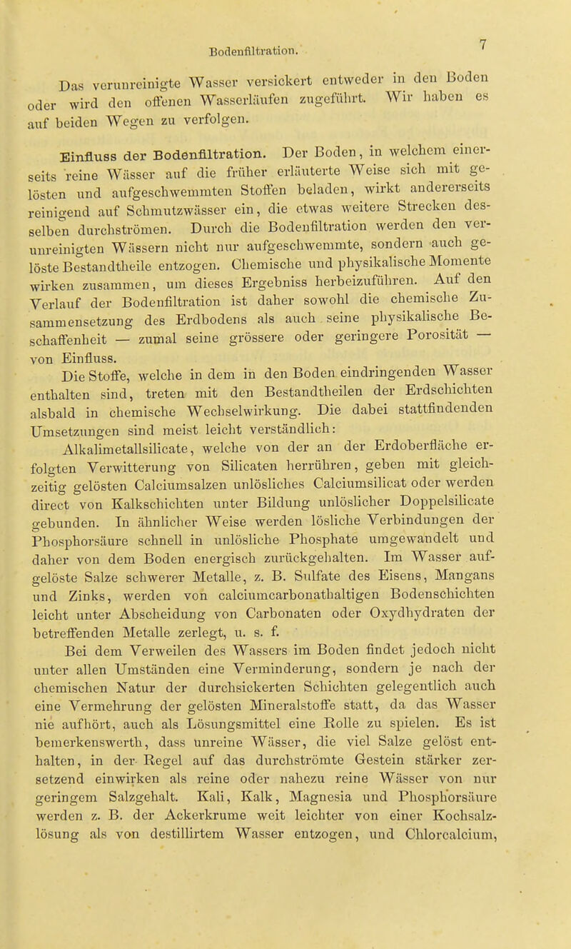 Das verunreinigte Wasser versickert entweder in den Boden oder wird den offenen Wasserliiufen zugeführt. Wir haben es auf beiden Wegen zu verfolgen. Einfluss der Bodenfiltration. Der Boden, in welchem einer- seits reine Wässer auf die früher erläuterte Weise sich mit ge- lösten und aufgeschweuimten Stoffen beladen, wirkt andererseits reinigend auf Schmutzwässer ein, die etwas weitere Strecken des- selben durchströmen. Durch die Bodenfiltration werden den ver- unreinigten Wässern nicht nur aufgeschwemmte, sondern auch ge- löste Bestandtheile entzogen. Chemische und physikalische Momente wirken zusammen, um dieses Ergebniss herbeizuführen. Auf den Verlauf der Bodenfiltration ist daher sowohl die chemische Zu- sammensetzung des Erdbodens als auch seine physikalische Be- schaffenheit — zumal seine grössere oder geringere Porosität — von Einfluss. Die Stoffe, welche in dem in den Boden eindringenden Wasser enthalten sind, treten mit den Bestandtheilen der Erdscliicliten alsbald in chemische Wechselwirkung. Die dabei stattfindenden Umsetzungen sind meist leicht verständlich: Alkalimetallsilicate, welche von der an der Erdoberfläche er- folgten Verwitterung von Silicaten herrühren, geben mit gleich- zeitig gelösten Calciumsalzen unlösliches Calciumsilicat oder werden direct von Kalkschichten unter Bildung unlöslicher Doppelsilicate gebunden. In ähnlicher Weise werden lösliche Verbindungen der Phosphorsäure schnell in unlösliche Phosphate umgewandelt und daher von dem Boden energisch zurückgehalten. Im Wasser auf- gelöste Salze schwerer Metalle, z. B. Sulfate des Eisens, Mangans und Zinks, werden von calciumcarbonathaltigen Bodenschichten leicht unter Abscheidung von Carbonaten oder Oxydhydraten der betreffenden Metalle zerlegt, u. s. f. Bei dem Verweilen des Wassers im Boden findet jedoch nicht unter allen Umständen eine Verminderung, sondern je nach der chemischen Natur der durchsickerten Schichten gelegentlich auch eine Vermehrung der gelösten Mineralstoffe statt, da das Wasser nie aufhört, auch als Lösungsmittel eine Rolle zu spielen. Es ist bemerkenswerth, dass unreine Wässer, die viel Salze gelöst ent- halten, in der- Regel auf das durchströmte Gestein stärker zer- setzend einwirken als reine oder nahezu reine Wässer von nixr geringem Salzgehalt. Kali, Kalk, Magnesia und Phosphorsäure werden z. B. der Ackerkrume weit leichter von einer Kochsalz- lösung als von destillirtem Wasser entzogen, und Chlorcalcium,