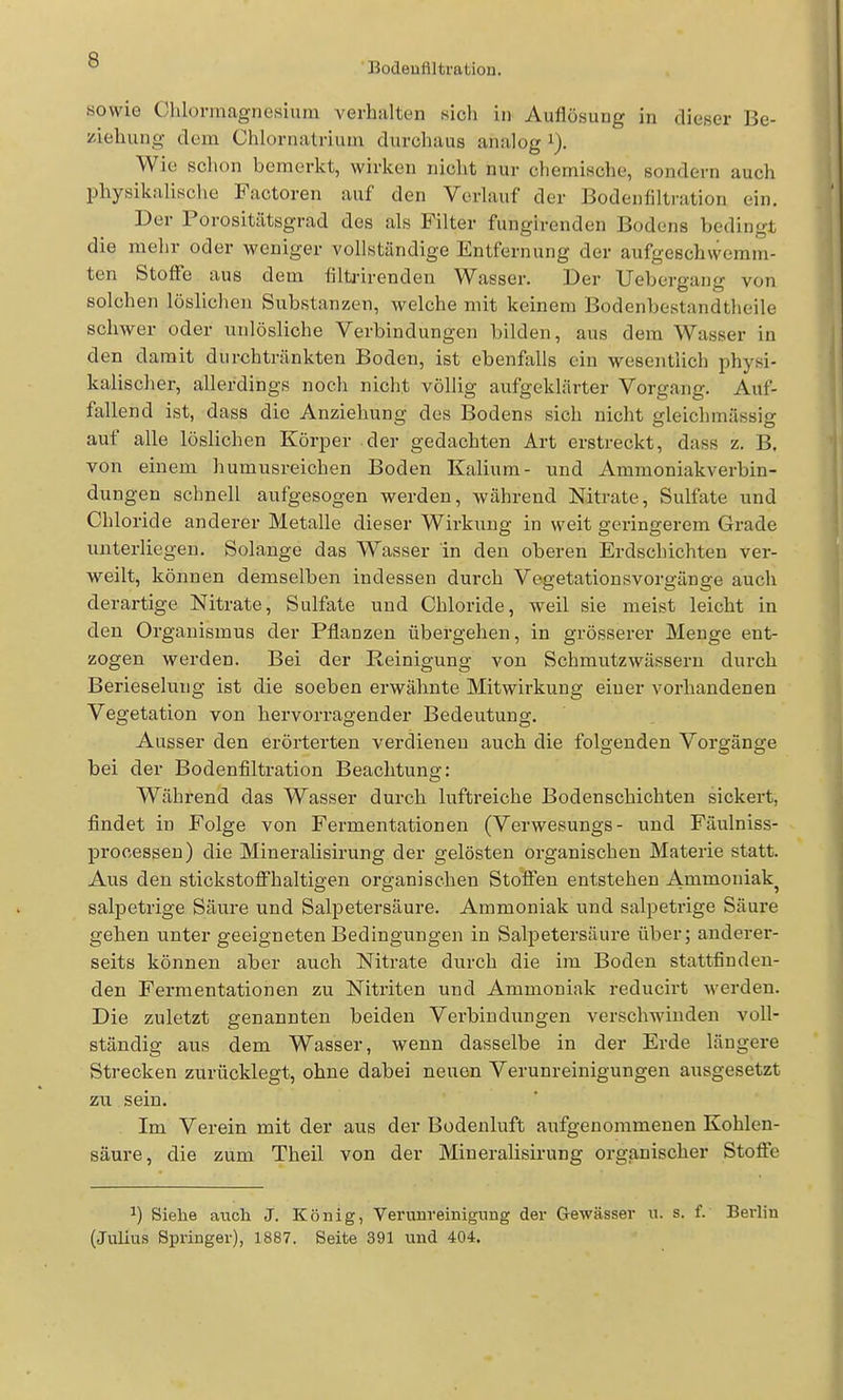 Bodeuflltration. sowie Chlormagnesium verhalten sicli in Auflösung in dieser Be- ziehung dem Chlornatrium durchaus analog i). Wie schon bemerkt, wirken nicht nur chemische, sondern auch physikalische Factoren auf den Vorlauf der Bodenfiltration ein. Der Porositätsgrad des als Filter fungirenden Bodens bedingt die mehr oder weniger vollständige Entfernung der aufgeschwemm- ten Stoffe aus dem filti-irenden Wasser. Der Uebergang von solchen löslichen Substanzen, welche mit keinem Bodenbestandtheile schwer oder unlösliche Verbindungen bilden, aus dem Wasser in den damit durchtränkten Boden, ist ebenfalls ein wesentlich physi- kalischer, allerdings noch nicht völlig aufgeklärter Vorgang. Auf- fallend ist, dass die Anziehung des Bodens sich nicht ffleichmässis: auf alle löslichen Körper der gedachten Art erstreckt, dass z. B, von einem humusreichen Boden Kalium- und Ammoniakverbin- dungen schnell aufgesogen werden, während Nitrate, Sulfate und Chloride anderer Metalle dieser Wirkung in weit geringerem Grade unterliegen. Solange das Wasser in den oberen Erdschichten ver- weilt, können demselben indessen durch Vegetationsvorgänge auch derartige Nitrate, Sulfate und Chloride, weil sie meist leicht in den Organismus der Pflanzen übergehen, in grösserer Menge ent- zogen werden. Bei der Reinigung von Schmutz wässern durch Berieselung ist die soeben erwähnte Mitwirkung einer vorhandenen Vegetation von hervorragender Bedeutung. Ausser den erörterten verdienen auch die folgenden Vorgänge bei der Bodenfiltration Beachtung: Während das Wasser durch luftreiche Bodenschichten sickert, findet in Folge von Fermentationen (Verwesungs - und Fäulniss- prooessen) die Mineralisirung der gelösten organischen Materie statt. Aus den stickstofi^'haltigen organischen Stoffen entstehen Ammoniak^ salpetrige Säure und Salpetersäure. Ammoniak und salpetrige Säure gehen unter geeigneten Bedingungen in Salpetersäure über; anderer- seits können aber auch Nitrate durch die im Boden stattfinden- den Fermentationen zu Nitriten und Ammoniak reducirt werden. Die zuletzt genannten beiden Verbindungen verschwinden voll- ständig aus dem Wasser, wenn dasselbe in der Erde längere Strecken zurücklegt, ohne dabei neuen Verunreinigungen ausgesetzt zu sein. Im Verein mit der aus der Bodenluft aufgenommenen Kohlen- säure, die zum Theil von der Mineralisirung organischer Stoffe ^) Siehe auch J. König, Verunreinigung der Gewässer u. s. f. Berlin (Julius Springer), 1887. Seite 391 und 404.