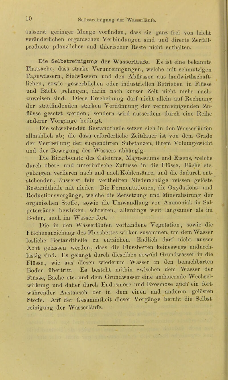 Selbstreinigung der Wasserläufe. äusserst geringer Menge vorfinden, dass sie ganz frei von leicht veränderlichen organischen Verbindungen sind und directe Zerfall- producte pflanzlicher und thierischer Reste nicht enthalten. Die Selbstreinigung der Wasserläufe. Es ist eine bekannte Thatsaclie, dass starke Verunreinigungen, welche mit sclimutzigen Tagewässern, Sielwässern und den Abflüssen aus landwirthscliaft- lichen, sowie gewerblichen oder industriellen Betrieben in Flüsse und Bäche gelangen, darin nach kurzer Zeit nicht mehr nach- zuweisen sind. Diese Erscheinung darf nicht allein auf Rechnung der stattfindenden starken Verdünnung der verunreinigenden Zu- flüsse gesetzt werden, sondern wird ausserdem durch eine Reihe anderer Vorgänge bedingt. Die schwebenden Bestandtheile setzen sich in den Wasserläufen allmählich ab; die dazu erforderliche Zeitdauer ist von dem Grade der Vertlieilung der suspendirten Substanzen, ihrem Volumgewicht und der Bewegung des Wassers abhängig. Die Bicarbonate des Calciums, Magnesiums und Eisens, welche durch ober- und unterirdische Zuflüsse in die Flüsse, Bäche etc. gelangen, verlieren nach und nach Kohlensäure, und die dadurch ent- stehenden, äusserst fein vertheilten Niederschläge reissen gelöste Bestandtheile mit nieder. Die Fermentationen, die Oxydations- und Reductionsvorgänge, welche die Zersetzung und Mineralisirung der organischen Stoffe, sowie die Umwandlung von Ammoniak in Sal- petersäure bewirken, schreiten, allerdings weit langsamer als im Boden, auch im Wasser fort. Die in den Wasserläufen vorhandene Vegetation, sowie die Flächenanziehung des Flussbettes wirken zusammen, um dem Wasser lösliche Bestandtheile zu entziehen. Endlich darf nicht ausser Acht gelassen werden, dass die Flussbetten keineswegs undurch- lässig sind. Es gelangt durch dieselben sowohl Grundwasser in die Flüsse, wie aus diesen wiederum Wasser in den benachbarten Boden übertritt. Es besteht mithin zwischen dem Wasser der Flüsse, Bäche etc. und dem Grundwasser eine andauernde Wechsel- wirkung und daher durch Endosmose und Exosmose auch' ein fort- währender Austausch der in dem einen und anderen gelösten Stoffe. Auf der Gesammtheit dieser Vorgänge beruht die Selbst- reinigung der Wasserläufe.