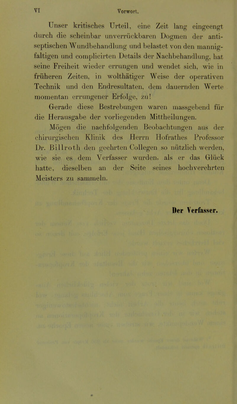Unser kritisches Urteil, eine Zeit lang eingeengt durch die scheinbar unverrückbaren Dogmen der anti- septischen Wundbehandlung und belastet von den mannig- faltigen imd complicirten Details der Nachbehandlimg, hat seine Freiheit wieder errungen und wendet sich, wie in früheren Zeiten, in wolthätiger Weise der operativen Technik und den Endresultaten, dem dauernden Werte momentan errungener Erfolge, zu! Gerade diese Bestrebungen waren massgebend für die Herausgabe der vorliegenden Mittheilungen. Mögen die nachfolgenden Beobachtungen aus der chirurgischen Klinik des Herrn Hofrathes Professor Dl*. Billroth den geehrten CoUegen so nützlich werden, wie sie es dem Verfasser wurden, als er das Glück hatte, dieselben an der Seite seines hochverehrten Meisters zu sammeln.