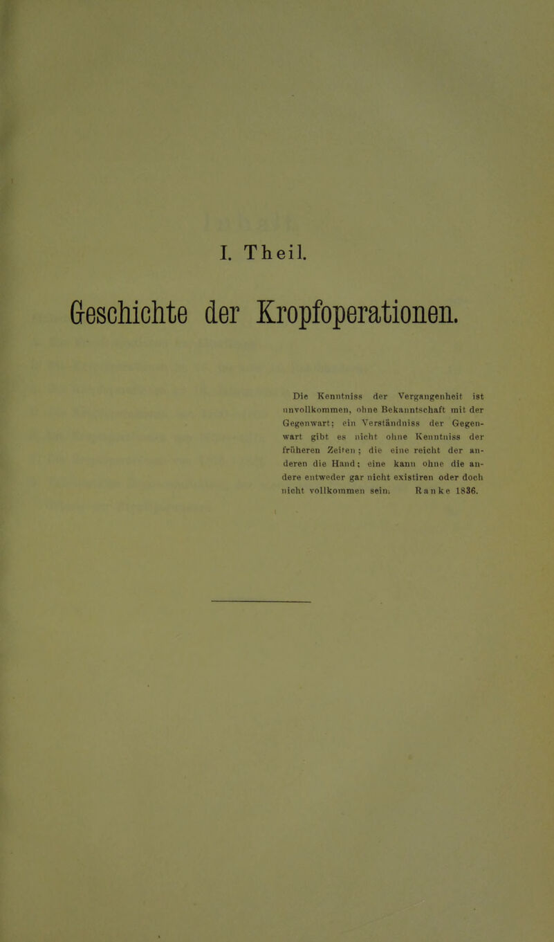 I. Theil. Greschichte der Kropfoperationen. Die Kenntniss der Vergangenheit ist unvollkommen, ohne Bekanntschaft mit der Gegenwart; ein Verständiiiss der Gegen- wart gibt es nicht oline Kenntniss der früheren Zeiten; die eine reicht der an- deren die Hand; eine kann ohne die an- dere entweder gar nicht existiren oder doch nicht vollkommen sein-. Ranke 1836.