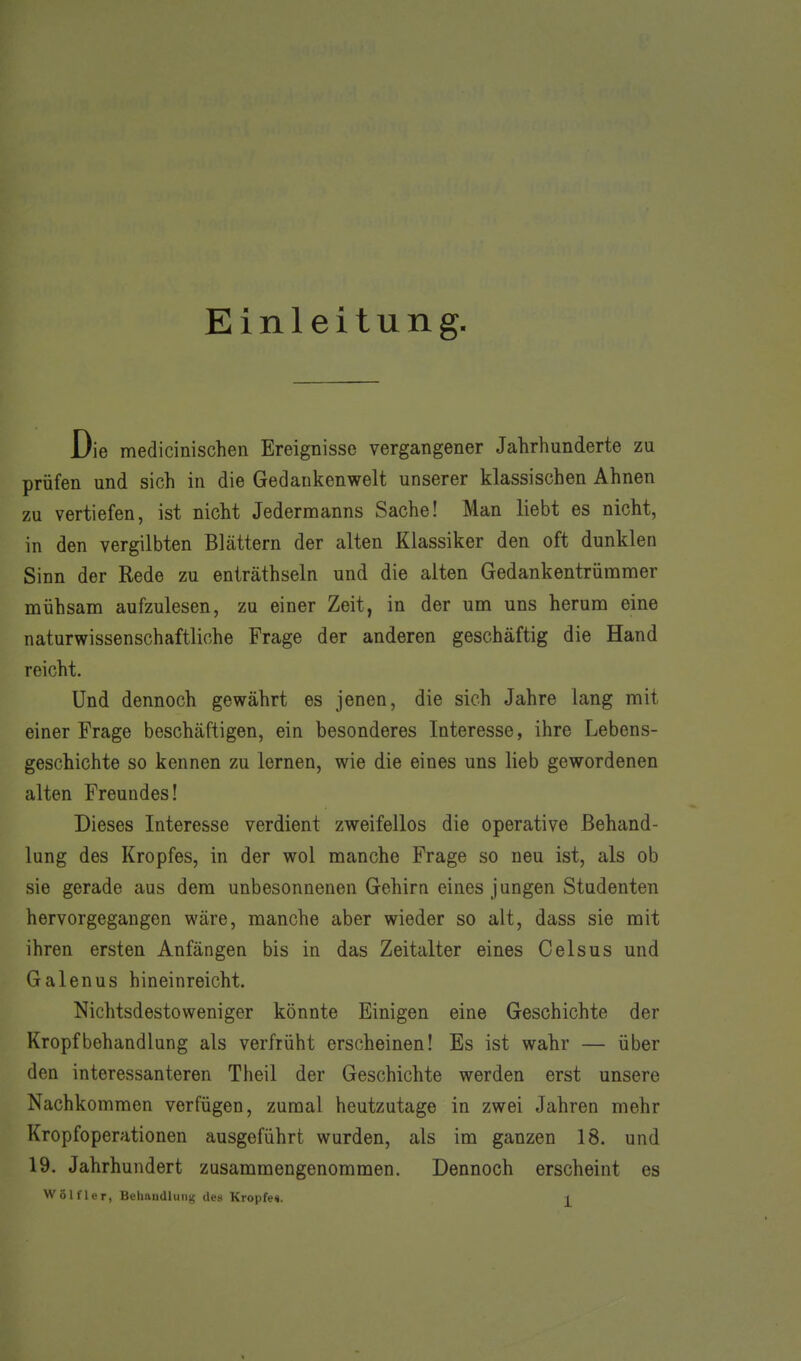 Einleitung. Die medicinischen Ereignisse vergangener Jahrhunderte zu prüfen und sich in die Gedankenwelt unserer klassischen Ahnen zu vertiefen, ist nicht Jedermanns Sache! Man liebt es nicht, in den vergilbten Blättern der alten Klassiker den oft dunklen Sinn der Rede zu enträthseln und die alten Gedankentrümmer mühsam aufzulesen, zu einer Zeit, in der um uns herum eine naturwissenschaftliche Frage der anderen geschäftig die Hand reicht. Und dennoch gewährt es jenen, die sich Jahre lang mit einer Frage beschäftigen, ein besonderes Interesse, ihre Lebens- geschichte so kennen zu lernen, wie die eines uns lieb gewordenen alten Freundes! Dieses Interesse verdient zweifellos die operative Behand- lung des Kropfes, in der wol manche Frage so neu ist, als ob sie gerade aus dem unbesonnenen Gehirn eines jungen Studenten hervorgegangen wäre, manche aber wieder so alt, dass sie mit ihren ersten Anfängen bis in das Zeitalter eines Celsus und Galenus hineinreicht. Nichtsdestoweniger könnte Einigen eine Geschichte der Kropfbehandlung als verfrüht erscheinen! Es ist wahr — über den interessanteren Theil der Geschichte werden erst unsere Nachkommen verfügen, zumal heutzutage in zwei Jahren mehr Kropfoperationen ausgeführt wurden, als im ganzen 18. und 19. Jahrhundert zusammengenommen. Dennoch erscheint es Wölfler, Behandlung des Kröpfe«.