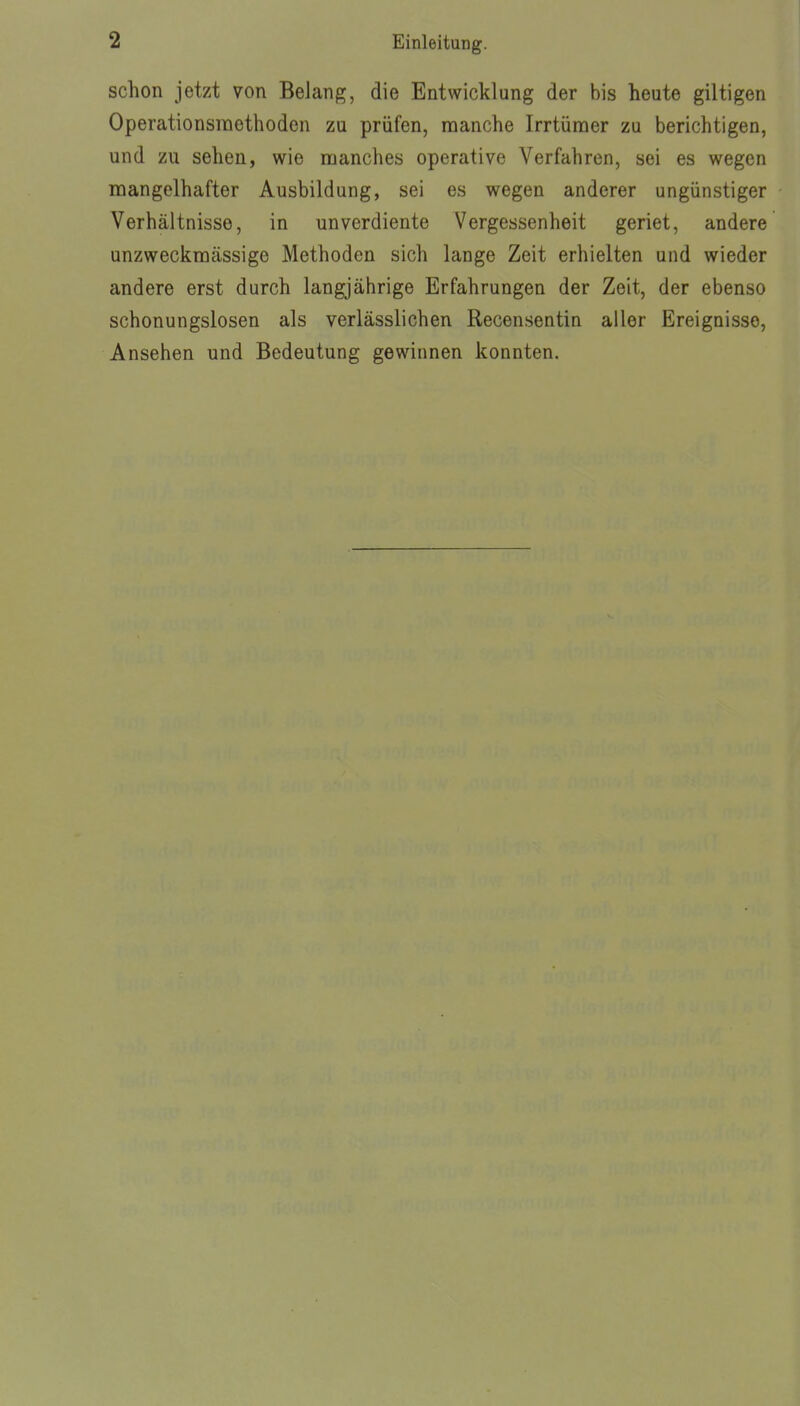 schon jetzt von Belang, die Entwicklung der bis heute giltigen Operationsraethoden zu prüfen, manche Irrtümer zu berichtigen, und zu sehen, wie manches operative Verfahren, sei es wegen mangelhafter Ausbildung, sei es wegen anderer ungünstiger Verhältnisse, in unverdiente Vergessenheit geriet, andere unzweckmässige Methoden sich lange Zeit erhielten und wieder andere erst durch langjährige Erfahrungen der Zeit, der ebenso schonungslosen als verlässlichen Recensentin aller Ereignisse, Ansehen und Bedeutung gewinnen konnten.