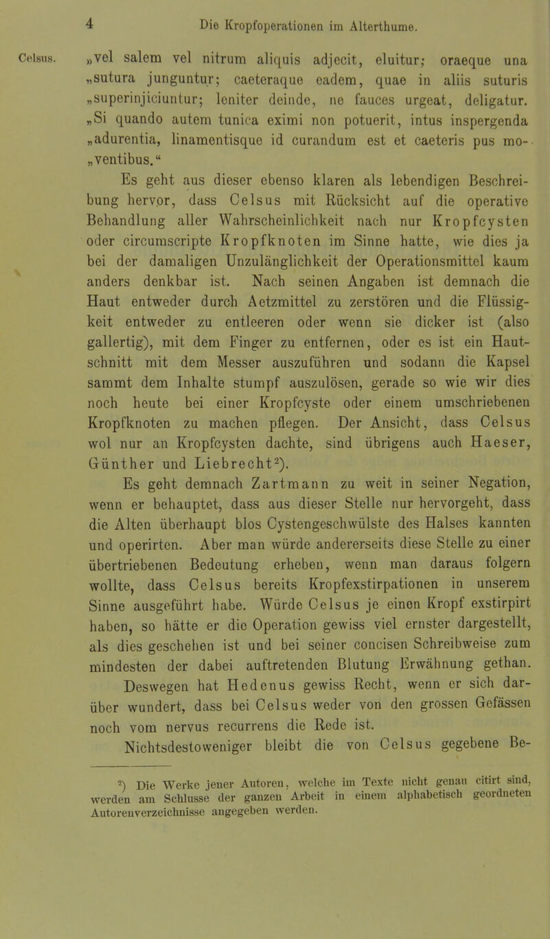 Celsus. „vel salem vel nitrum aliquis adjecit, eluitur; oraeque una „sutura junguntur; caeteraque cadem, quae in aliis suturis „superinjiciuntur; leniter deiiide, ne fauces urgeat, deligatur. «Si quando autem tunica eximi non potuerit, intus inspergenda „adurentia, linamentisque id curandum est et caeteris pus mo- „ventibus. Es geht aus dieser ebenso klaren als lebendigen Beschrei- bung hervor, dass Celsus rait Rücksicht auf die operative Behandlung aller Wahrscheinlichkeit nach nur Kropfcysten oder circumscripte Kropf knoten im Sinne hatte, wie dies ja bei der damaligen Unzulänglichkeit der Operationsmittel kaum anders denkbar ist. Nach seinen Angaben ist demnach die Haut entweder durch Aetzmittel zu zerstören und die Flüssig- keit entweder zu entleeren oder wenn sie dicker ist (also gallertig), mit dem Finger zu entfernen, oder es ist ein Haut- schnitt mit dem Messer auszuführen und sodann die Kapsel sammt dem Inhalte stumpf auszulösen, gerade so wie wir dies noch heute bei einer Kropfcyste oder einem umschriebenen Kropfknoten zu machen pflegen. Der Ansicht, dass Celsus wol nur an Kropfcysten dachte, sind übrigens auch Haeser, Günther und Liebrecht^). Es geht demnach Zartmann zu weit in seiner Negation, wenn er behauptet, dass aus dieser Stelle nur hervorgeht, dass die Alten überhaupt blos Cystengeschwülste des Halses kannten und operirten. Aber man würde andererseits diese Stelle zu einer übertriebenen Bedeutung erheben, wenn man daraus folgern wollte, dass Celsus bereits Kropfexstirpationen in unserem Sinne ausgeführt habe. Würde Celsus je einen Kropf exstirpirt haben, so hätte er die Operation gewiss viel ernster dargestellt, als dies geschehen ist und bei seiner concisen Schreibweise zum mindesten der dabei auftretenden Blutung Erwähnung gethan. Deswegen hat Hedenus gewiss Recht, wenn er sich dar- über wundert, dass bei Celsus weder von den grossen Gefässen noch vom nervus recurrens die Rede ist. Nichtsdestoweniger bleibt die von Celsus gegebene Be- 2) Die Werke jener Antoren, welche im Texte nicht genau citirt sind, werden am Schlüsse der ganzen Arbeit in einem alphabetisch geordneten Autorenverzeichnisse angegeben werden.