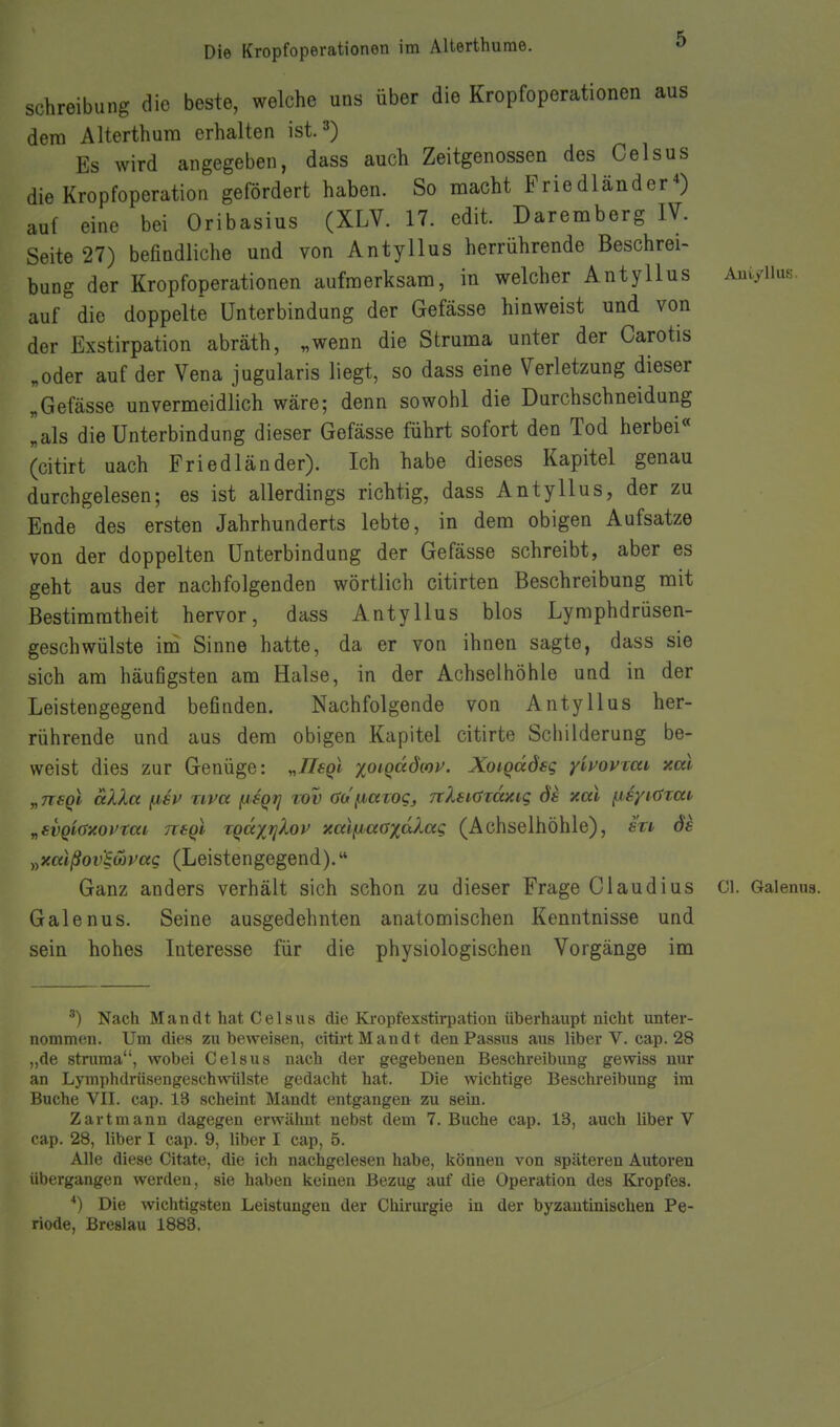 Schreibung dio beste, welche uns über die Kropfoperationen aus dem Alterthura erhalten ist. 3) Es wird angegeben, dass auch Zeitgenossen des Celsus die Kropfoperation gefördert haben. So macht Friedländer*) auf eine bei Oribasius (XLV. 17. edit. Daremberg IV. Seite 27) befindliche und von Antyllus herrührende Beschrei- bung der Kropfoperationen aufmerksam, in welcher Antyllus Au.yiiu,s auf die doppelte Unterbindung der Gefässe hinweist und von der Exstirpation abräth, „wenn die Struma unter der Carotis „oder auf der Vena jugularis liegt, so dass eine Verletzung dieser „Gefässe unvermeidlich wäre; denn sowohl die Durchschneidung [als die Unterbindung dieser Gefässe führt sofort den Tod herbei« (citirt uach Friedländer). Ich habe dieses Kapitel genau durchgelesen; es ist allerdings richtig, dass Antyllus, der zu Ende des ersten Jahrhunderts lebte, in dem obigen Aufsatze von der doppelten Unterbindung der Gefässe schreibt, aber es geht aus der nachfolgenden wörtlich citirten Beschreibung mit Bestimmtheit hervor, dass Antyllus blos Lymphdrüsen- geschwülste im Sinne hatte, da er von ihnen sagte, dass sie sich am häufigsten am Halse, in der Achselhöhle und in der Leistengegend befinden. Nachfolgende von Antyllus her- rührende und aus dem obigen Kapitel citirte Schilderung be- weist dies zur Genüge: „Jlsqi %oiqadwv. Xoigddsg yl)^0VTcii, xal y,nsQi aXXct fisv riva fjsqrj lov aa'fjbccwCj, TcXsiüTaxig ds xal fisyK^zai „svQiaxovtai ntgl zQaxrjXov xaifjaoxdXag (Achselhöhle), su ös ^yXaißov'§(apag (Leistengegend). Ganz anders verhält sich schon zu dieser Frage Claudius Gl. Galenua. Galenus. Seine ausgedehnten anatomischen Kenntnisse und sein hohes Interesse für die physiologischen Vorgänge im •^) Nach Man dt hat Celsus die Kropfexstirpation überhaupt nicht unter- nommen. Um dies zu beweisen, citii-tMandt den Passus aus Uber V. cap. 28 „de stnima, wobei Celsus nach der gegebenen Beschreibung gewiss nur an Lymphdrüsengeschmilste gedacht hat. Die wichtige Beschreibung im Buche VII. cap. 13 scheint Mandt entgangen zu sein. Zart mann dagegen erwälmt nebst dem T.Buche cap. 13, auch Uber V cap. 28, Uber I cap. 9, Uber I cap, 5. Alle diese Citate, die ich nachgelesen habe, können von späteren Autoren übergangen werden, sie haben keinen Bezug auf die Operation des Kropfes. *) Die wichtigsten Leistungen der Chirurgie in der byzantinischen Pe- riode, Breslau 1883.