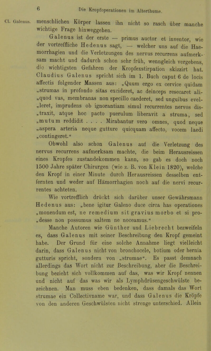 . Gaieuus. menschlichen Körper lassen ihn nicht so rasch über manche wichtige Frage hinweggehen. Galenus ist der erste — primus auctor et inventor, wie der vortreffliche He denn s sagt, — welcher uns auf die'llae- morrhagien und die Verletzungen des nervus recurrens aufmerk- sam macht und dadurch schon sehr früh, wenngleich vergebens, dio wichtigsten Gefahren der Kropfexstirpation skizzirt hat. Claudius Galenus spricht sich im 1. Buch caput 6 de locis affectis folgender Massen aus: „Quum ergo ex cervice quidam „strumas in profondo sitas excideret, ac deinceps resecaret ali- „quod vas, membranas non specillo caederet, sed unguibus evel- „leret, imprudens ob ignorantiam simul recurrentes nervös dis- „traxit, atque hoc pacto puerulum liberavit a struma, sed „mutum reddidit .... Mirabantur vero omnes, quod neque „aspera arteria neque gutture quicquam affecto, vocem laedi „ conti ngeret. Obwohl also schon Galenus auf die Verletzung des nervus recurrens aufmerksam machte, die beim Herausreissen eines Kropfes Zustandekommen kann, so gab es doch noch 1500 Jahre später Chirurgen (wie z. B. von Klein 1820), welche den Kropf in einer Minute durch Herausreissen desselben ent- fernten und weder auf Hämorrhagien noch auf die nervi recur- rentes achteten. Wie vortrefflich drückt sich darüber unser Gewährsmann Hedenus aus: „bene igitur Galeno duce circa has operationes „monendum est, ne remedium sit gravius morbo et si pro- „desse non possumus saltem ne noceamus. Manche Autoren wie Günther und Liebrecht bezweifeln es, dass Galenus mit seiner Beschreibung den Kropf gemeint habe. Der Grund für eine solche Annahme liegt vielleicht darin, dass Galenus nicht von bronchocele, botium oder hernia gutturis spricht, sondern von „strumae. Es passt demnach allerdings das Wort nicht zur Beschreibung, aber die Beschrei- bung bezieht sich vollkommen auf das, was wir Kropf nennen und nicht auf das was wir als Lymphdrüsengeschwülste be- zeichnen. Man muss eben bedenken, dass damals das Wort strumae ein Collectivname war, und dass Galenus die Kröpfe von den anderen Geschwülsten nicht strenge unterschied. Allein