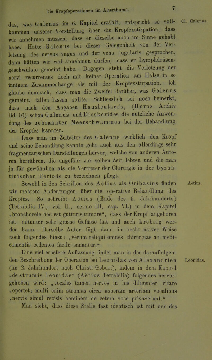 das, was Galenus im 6. Kapitel erzählt, entspricht so voll- kommen unserer Vorstellung über die Kropfexstirpation, dass wir annehmen müssen, dass er dieselbe auch im Sinne gehabt habe. Hätte Galenus bei dieser Gelegenheit von der Ver- letzung des nervus vagus und der vena jugularis gesprochen, dann hätten wir wol annehmen dürfen, dass er Lymphdrüsen- geschwülste gemeint habe. Dagegen steht die Verletzung der nervi recurrentes doch mit keiner Operation am Halse in so innigem Zusammenhango als mit der Kropfexstirpation. Ich glaube demnach, dass man die Zweifel darüber, was Galenus gemeint, fallen lassen sollte. Schliesslich sei noch bemerkt, dass nach den Angaben Hausleutner's, (Horns Archiv Bd. 10) schon Galenus und Dioskorides die nützliche Anwen- dung des gebrannten Meerschwammes bei der Behandlung des Kropfes kannten. Dass man im Zeitalter des Galenus wirklich den Kropf und seine Behandlung kannte geht auch aus den allerdings sehr fragmentarischen Darstellungen hervor, welche von anderen Auto- ren herrühren, die ungefähr zur selben Zeit lebten und die man ja für gewöhnlich als die Vertreter der Chirurgie in der byzan- tinischen Periode zu bezeichnen pflegt. Sowohl in den Schriften des Aetius als Oribasius finden wir mehrere Andeutungen über die operative Behandlung des Kropfes. So schreibt Aetius (Ende des 5. Jahrhunderts) (Tetrabilia IV., vol. IL, sermo III, cap. VI.) in dem Kapitel „bronchocele hoc est gutturis tumore, dass der Kropf angeboren ist, mitunter sehr grosse Gefässe hat und auch krebsig wer- den kann. Derselbe Autor fügt dann in recht naiver Weise noch folgendes hinzu: „verum reliqui omnes chirurgiae ac medi- camentis cedentes facile sanantur. Eine viel ernstere Auffassung findet man in der darauffolgen- den Beschreibung der Operation bei Leonidas von Alexandrien (im 2. Jahrhundert nach Christi Geburt), indem in dem Kapitel „de strumis Leonidae (Aetius Tetrabilia) folgendes hervor- gehoben wird: „vocales tarnen nervös in his diligenter vitare „oportet; multi enim strumas circa asperam arteriam vocalibus „nervis siraul recisis hominem de cetera voce privaverunt. Man sieht, dass diese Stelle fast identisch ist mit der des Cl. Galenus. Agtius. Leonidas.