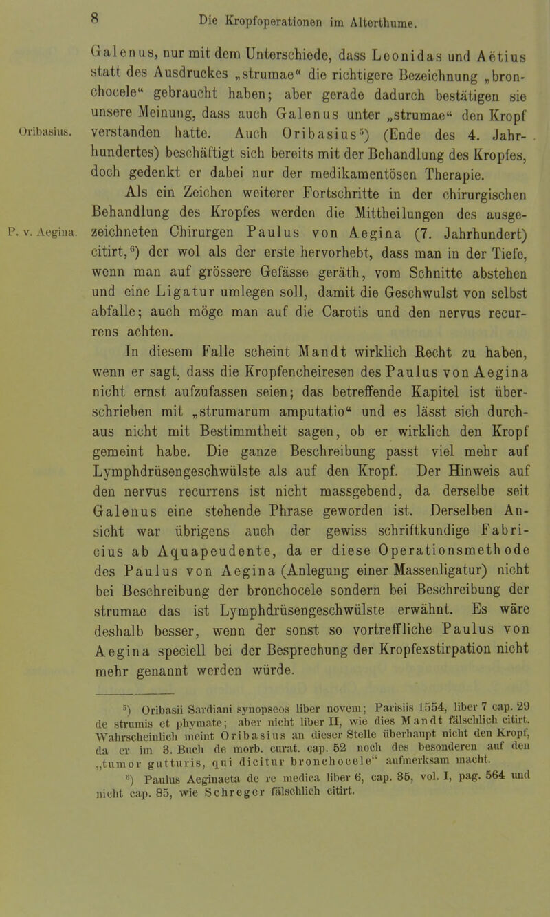 Galen US, nur mit dem Unterschiede, dass Leonidas und Aetius statt des Ausdruckes „strumae die richtigere Bezeichnung „bron- chocele gebraucht haben; aber gerade dadurch bestätigen sie unsere Meinung, dass auch Galenus unter „strumae den Kropf Oribasius. verstanden hatte. Auch Oribasius-'^) (Ende des 4. Jahr- hundertes) beschäftigt sich bereits mit der Behandlung des Kropfes, doch gedenkt er dabei nur der medikamentösen Therapie. Als ein Zeichen weiterer Fortschritte in der chirurgischen Behandlung des Kropfes werden die Mittheilungen des ausge- P. V. Aegiiia. zeichneten Chirurgen Paulus von Aegina (7. Jahrhundert) citirt, 6) der wol als der erste hervorhebt, dass man in der Tiefe, wenn man auf grössere Gefässe geräth, vom Schnitte abstehen und eine Ligatur umlegen soll, damit die Geschwulst von selbst abfalle; auch möge man auf die Carotis und den nervus recur- rens achten. In diesem Falle scheint Man dt wirklich Recht zu haben, wenn er sagt, dass die Kropfencheiresen des Paulus von Aegina nicht ernst aufzufassen seien; das betreffende Kapitel ist über- schrieben mit „strumarum amputatio und es lässt sich durch- aus nicht mit Bestimmtheit sagen, ob er wirklich den Kropf gemeint habe. Die ganze Beschreibung passt viel mehr auf Lymphdrüsengeschwülste als auf den Kropf. Der Hinweis auf den nervus recurrens ist nicht massgebend, da derselbe seit Galen US eine stehende Phrase geworden ist. Derselben An- sicht war übrigens auch der gewiss schriftkundige Fabri- cius ab Aquapeudente, da er diese Operationsmethode des Paulus von Aegina (Anlegung einer Massenligatur) nicht bei Beschreibung der bronchocele sondern bei Beschreibung der strumae das ist Lymphdrüsengeschwülste erwähnt. Es wäre deshalb besser, wenn der sonst so vortrelfliehe Paulus von Aegina speciell bei der Besprechung der Kropfexstirpation nicht mehr genannt werden würde. •') Oribasii Sardiani synopseos Uber novem; Parisiis 1554, Uber 7 cap. 29 de sti-umis et phyraate; aber nicht Uber II, wie dies Man dt fälschUch citirt. WahrscheinUch meint Oribasins an dieser SteUe überhaupt nicht den Kropf, da er im 3. Buch de raorb. curat, cap. 52 noch des besonderen auf den „tumor gutturis, qui dicitur bronchocele aufiuerksam macht. ^) Paulus Aeginaeta de re medica Uber 6, cap. 35, vol. I, pag. 564 imd nicht cap. 85, wie Schreger fälschUch citirt.