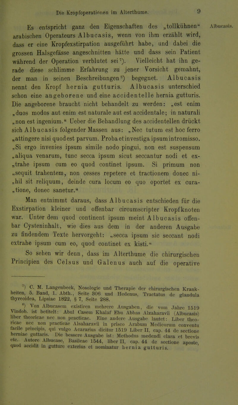 Es entspricht ganz den Eigenschaften des „tollkühnen Aibucasis. arabischen Operateurs Aibucasis, wenn von ihna erzählt wird, dass er eine Kropfexstirpation ausgeführt habe, und dabei die grossen Halsgefässe angeschnitten hätte und dass sein Patient während der Operation verblutet sei''). Vielleicht hat ihn ge- rade diese schlimme Erfahrung zu jener Vorsicht geraahnt, der man in seinen Beschreibungen^) begegnet. Aibucasis nennt den Kropf hernia gutturis. Aibucasis unterschied schon eine angeborene und eine accidentelle hernia gutturis. Die angeborene braucht nicht behandelt zu werden: „est enim „duos modos aut enim est naturale aut est accidentale; in naturali „non est ingenium. lieber die Behandlung des accidentellen drückt sich Aibucasis folgender Massen aus: „Nec tut um est hoc ferro „attingere nisi quodest parvum. Probaetinvestigaipsumintromisso. „Si ergo invenies ipsum simile nodo pingui, non est suspensum „aliqua venarum, tunc secca ipsum sicut seccantur nodi et ex- „trahe ipsum cum eo quod continet ipsum. Si primum non „sequit trahentem, non cesses repetere et tractionera donec ni- „hil sit reliquum, deinde cura locum eo quo oportet ex cura- „tione, donec sanetur. Man entnimmt daraus, dass Aibucasis entschieden für die Exstirpation kleiner und offenbar circumscripter Kropfknoten war. Unter dem quod continent ipsum meint Aibucasis offen- bar Cysteninhalt, wie dies aus dem in der anderen Ausgabe zu findendem Texte hervorgeht: „secca ipsum sie seccant nodi extrahe ipsum cum eo, quod continet ex kisti. So sehen wir denn, dass im Alterthume die chirurgischen Principien des Celsus und Galenus auch auf die operative ^) C. M. Langeubeck, Nosologie und Therapie der chirurgischen Krank- heiten, 5. Band, 1. Abth., Seite 306 und Hedenus, Tractatus de glandula thyreoidea, Lipsiae 1822, § 7, Seite 288. ) Von Albucaseni existiren mehrere Ausgaben, die vom -Jahre 1519 Vindob. ist betitelt: Abul Casem Khalaf Ebu Abbas Alzaharavii (Aibucasis) liber theoricae nee non practicae. Eine andere Ausgabe lautet: Liber theo- ricae nec non practicae Alsaharavii in prisco Arabura Medicorum conventu facile principis, qui vulgo Acararius dicitur 1519 Liber II, cap. 44 de sectione hemiae gnttaris. Die bessere Ausgabe ist: Methodus medendi clara et brevis etc. Autorc Albucase, Basileae 1544, liber II, cap. 44 de sectione aposte quod accidit m gutture exterius et uomiuatur hernia gutturis. '