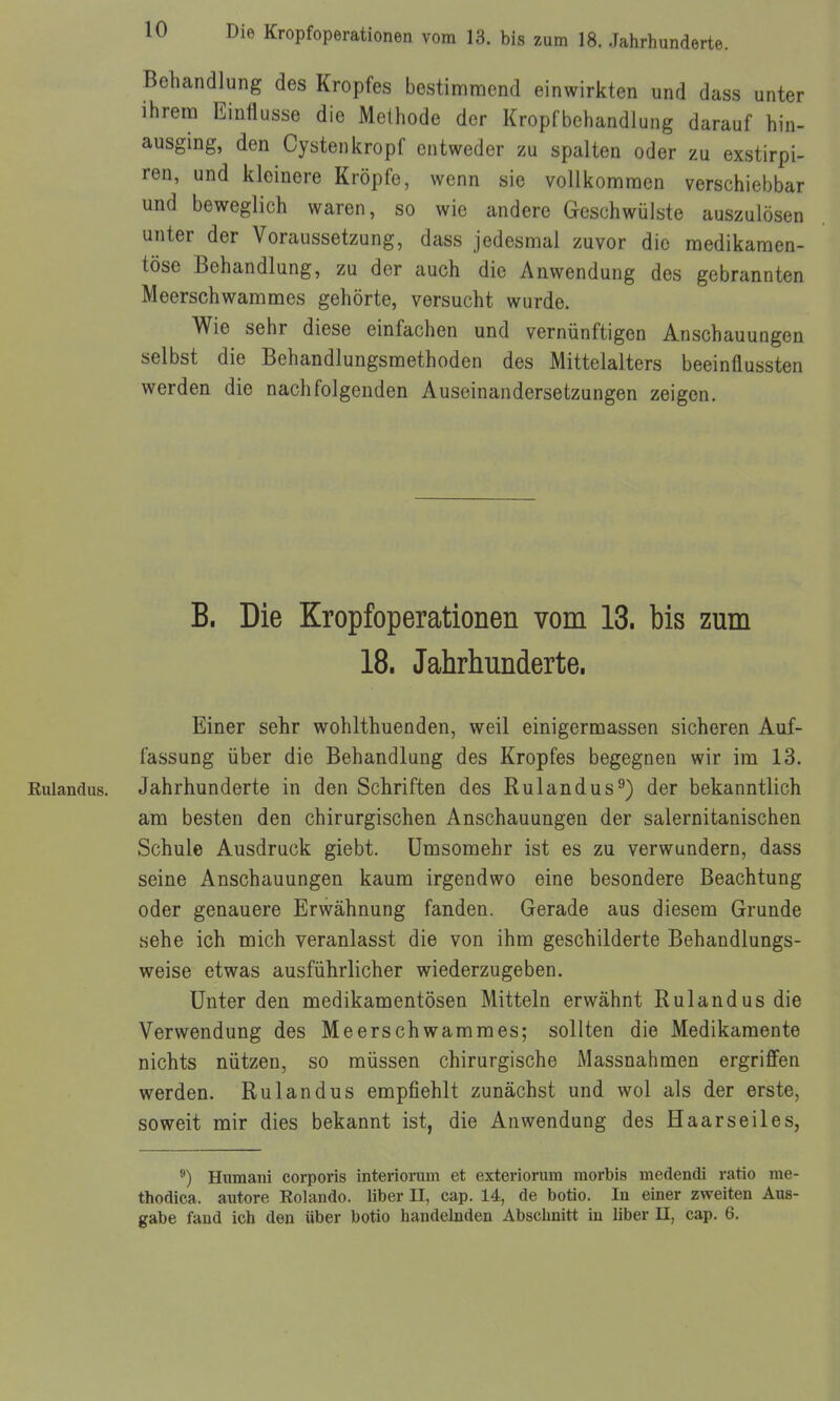 Behandlung des Kropfes bestimmend einwirkten und dass unter ihrem Einflüsse die Methode der Kropfbehandlung darauf hin- ausging, den Cystenkropf entweder zu spalten oder zu exstirpi- ren, und kleinere Kröpfe, wenn sie vollkommen verschiebbar und beweglich waren, so wie andere Geschwülste auszulösen unter der Voraussetzung, dass jedesmal zuvor die medikamen- töse Behandlung, zu der auch die Anwendung des gebrannten Meerschwammes gehörte, versucht wurde. Wie sehr diese einfachen und vernünftigen Anschauungen selbst die Behandlungsmethoden des Mittelalters beeinflussten werden die nachfolgenden Auseinandersetzungen zeigen. B. Die Kropfoperationen vom 13. bis zum 18. Jahrhunderte. Einer sehr wohlthuenden, weil einigermassen sicheren Auf- fassung über die Behandlung des Kropfes begegnen wir im 13. Rulandus. Jahrhunderte in den Schriften des Rulandus^) der bekanntlich am besten den chirurgischen Anschauungen der salernitanischen Schule Ausdruck giebt. ümsomehr ist es zu verwundern, dass seine Anschauungen kaum irgendwo eine besondere Beachtung oder genauere Erwähnung fanden. Gerade aus diesem Grunde sehe ich mich veranlasst die von ihm geschilderte Behandlungs- weise etwas ausführlicher wiederzugeben. Unter den medikamentösen Mitteln erwähnt Rulandus die Verwendung des Meerschwammes; sollten die Medikamente nichts nützen, so müssen chirurgische Massnahmen ergriffen werden. Rulandus empfiehlt zunächst und wol als der erste, soweit mir dies bekannt ist, die Anwendung des Haarseiles, Humani corporis interiorum et exteriorura morbis medendi ratio me- thodica. autore Rolando. liber II, cap. 14, de botio. In einer zweiten Aus- gabe fand ich den über botio handelnden Abschnitt in liber II, cap. 6.