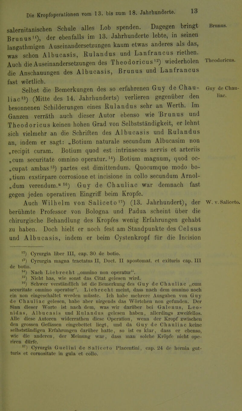 s salernitanischen Schule alles Lob spenden. Dagegen bringt Brunns. Brunus), der ebenfalls im 13. Jahrhunderte lebte, in seineu langatlimigen Auseinandersetzungeu kaum etwas anderes als das, was schon Albucasis, Rulandus und Lanfrancus riethen. Auch die Auseinandersetzungen des Theodoricuswiederholen Thoodoricus. die Anschauungen des Albucasis, ßruuus und Lanfrancus fast wörtlich. Selbst die Bemerkungen des so erfahrenen Guy de Chau- Guy de Chau- liaci3) (Mitte des 14. Jahrhunderts) verlieren gegenüber den Hac. besonnenen Schilderungen eines Rulandus sehr an Werth. Im Ganzen verräth auch dieser Autor ebenso wie 'Brunus und Theodoricus keinen hohen Grad von Selbstständigkeit, er lehnt sich vielmehr an die Schriften des Albucasis und Rulandus an, indem er sagt: „Botium naturale secundum Albucasim non „recipit curam. Botium quod est intrinsecus nervis et arteriis „cum securitate omnino operatur. ^■^) Botium magnum, quod oc- „cupat ambas'5) partes est dimittendura. Quocuraque modo bo- „tium exstirpare corrosione et incisione in coUo secundum Arnol- „dum verendum. ^ß) Guy de Chauliac war demnach fast gegen jeden operativen Eingriff beim Kröpfe. Auch Wilhelm von Saliceto^'') (13. Jahrhundert), der w. v.Saiiceto. berühmte Professor von Bologna und Padua scheint über die chirurgische Behandlung des Kropfes wenig Erfahrungen gehabt zu haben. Doch hielt er noch fest am Standpunkte des Celsus und Albucasis, indem er beim Gystenkropf für die Incision Cyrurgia liber III, cap. 30 de botio. Cyrurgia magna tractatns II, Doct. II apostomat. et exituris cap. III de botio. ) Nach Li abrecht „omnino non operatm. Nicht has, wie sonst das Citat gelesen wird. Schwer verständlich ist die Bemerkimg des Guy de Chauliac ,,cum secm-itate omnino operatur. Liebrecht meint, dass nach dem omnino noch ein non eingeschaltet werden müsste. Ich habe mehrere Ausgaben von Guy de Chauliac gelesen, habe aber nirgends das Wörtchen non gefimden. Der Sinn dieser Worte ist nach dem, was wir darüber bei Galenua, Leo- nidas, Albucasis und Rulandus gelesen haben, allerdings zweifellos. Alle diese Autoren widerrathen diese Operation, wenn der Kropf zwischen den grossen Gewissen eingebettet liegt, und da Guy de Chauliac keine selbstständigen Erfahrungcm darüber hatte, so ist es l<lar, dass er ebenso, wie die anderen, der Meinung war, dass man solche Kröpfe nicht ope- riren dürfe. ) Cyrurgia Guelini de Saiiceto Piacentini, cap. 24 de hernia gut- tnris et cornositate in gula et collo.