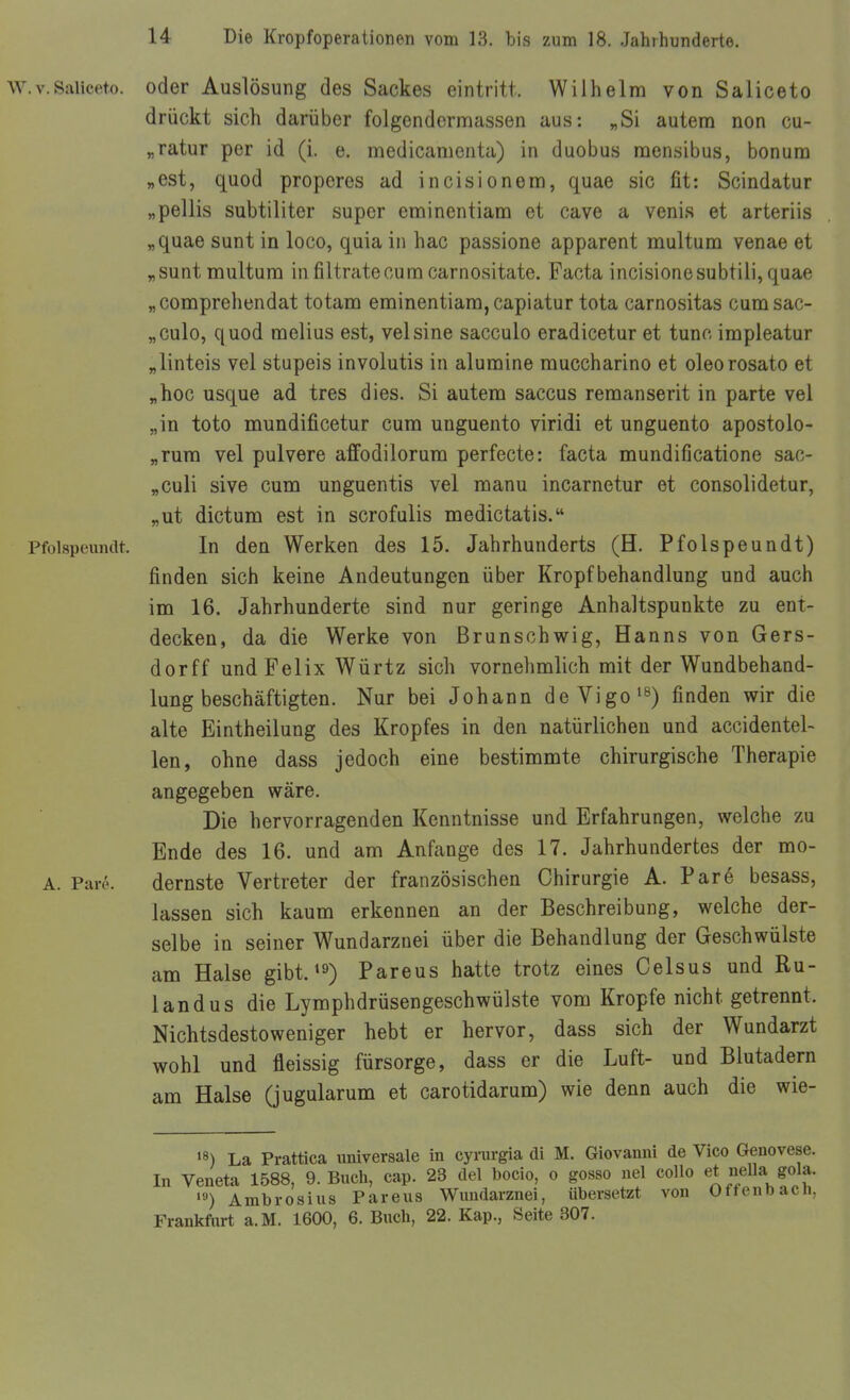 w.v.Saliceto. oder Auslösung des Sackes eintritt. Wilhelm von Saliceto drückt sich darüber folgendermassen aus: „Si autera non cu- „ratur per id (i. e, medicamenta) in duobus naensibus, bonum „est, quod properes ad incisionera, quae sie fit: Scindatur „pellis subtiliter super erainentiam et cave a venis et arteriis „quae sunt in loco, quia in hac passione apparent naultum venae et „sunt multura infiltratecumcarnositate. Facta incisionesubtili,quae „comprehendat totaro eminentiara, capiatur tota carnositas cum sac- „culo, quod melius est, velsine sacculo eradicetur et tunc irapleatur „linteis vel stupeis involutis in alumine muccharino et oleorosato et „hoc usque ad tres dies. Si autem Saccus remanserit in parte vel „in toto mundificetur cum unguento viridi et unguento apostolo- „rura vel pulvere affodilorum perfecte: facta mundificatione sac- „culi sive cum unguentis vel manu incarnetur et consolidetur, „ut dictum est in scrofulis medictatis. Pfolspeuiidt. In den Werken des 15. Jahrhunderts (H. Pfolspeundt) finden sich keine Andeutungen über Kropfbehandlung und auch im 16. Jahrhunderte sind nur geringe Anhaltspunkte zu ent- decken, da die Werke von ßrunschwig, Hanns von Gers- dorff und Felix Würtz sich vornehmlich mit der Wundbehand- lungbeschäftigten. Nur bei Johann deVigo'^) finden wir die alte Eintheilung des Kropfes in den natürlichen und accidentel- len, ohne dass jedoch eine bestimmte chirurgische Therapie angegeben wäre. Die hervorragenden Kenntnisse und Erfahrungen, welche zu Ende des 16. und am Anfange des 17. Jahrhundertes der mo- A. Pare. dernste Vertreter der französischen Chirurgie A. Pare besass, lassen sich kaum erkennen an der Beschreibung, welche der- selbe in seiner W^undarznei über die Behandlung der Geschwülste am Halse gibt. *9) Pareus hatte trotz eines Celsus und Ru- landus die Lymphdrüsengeschwülste vom Kröpfe nicht getrennt. Nichtsdestoweniger hebt er hervor, dass sich der Wundarzt wohl und fleissig fürsorge, dass er die Luft- und Blutadern am Halse (jugularum et carotidarum) wie denn auch die wie- •8) La Prattica universale in cyrurgia di M. Giovanni de Vico Genovese. In Veneta 1588, 9. Buch, cap. 23 del bocio, o gosso nel coUo et nella gola. '») Ambrosius Pareus Wuudarznei, übersetzt von Offenbach, Frankfurt a.M. 1600, 6. Buch, 22. Kap., Seite 307.