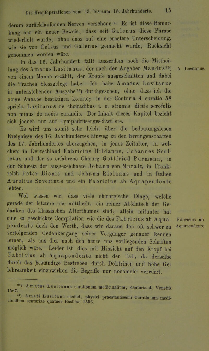 derum zurücklaufenden Nerven verschone.« Es ist diese Bcnier- kung nur ein neuer Beweis, dass seit Galeuus diese Phrase wiederholt wurde, ohne dass auf eine ernstere Unterscheidung, wie sie von Celsus und Galenus gemacht wurde, Rücksicht genomnien worden wäre. In das 16. Jahrhundert fällt ausserdem noch die Mitthei- lung des Amatus Lusitanus, der nach den Angaben Mandt's^») a. Lnsitanus. von einem Manne erzählt, der Kröpfe ausgeschnitten und dabei die Trachea blossgelegt habe. Ich habe Amatus Lusitanus in untenstehender Ausgabe 2') durchgesehen, ohne dass ich die obige Angabe bestätigen könnte; in der Centuria 4 curatio 58 spricht Lusitanus de choiradibus i. e. strurais dictis scrofulis non minus de nodis curandis. Der Inhalt dieses Kapitel bezieht sich jedoch nur auf Lymphdrüsengeschwülste. Es wird uns somit sehr leicht über die bedeutungslosen Ereignisse des 16. Jahrhundertes hinweg zu den Errungenschaften des 17. Jahrhundertes überzugehen, in jenes Zeitalter, in wel- chem in Deutschland Fabricius Hildanus, Johannes Scul- tetus und der so erfahrene Chirurg Gottfried Purmann, in der Schweiz der ausgezeichnete Johann von Muralt, in Frank- reich Peter Dionis und Johann Riolanus und in Italien Aurelius Severinus und ein Fabricius ab Aquapeudente lebten. Wol wissen wir, dass viele chirurgische Dinge, welche gerade der letztere uns mittheilt, ein reiner Abklatsch der Ge- danken des klassischen Alterthumes sind; allein mitunter hat eine so geschickte Compilation wie die des Fabricius ab Aqua- Fabricius ab peudente doch den Werth, dass wir daraus den oft schwer zu Aquapeudente. verfolgenden Gedankengang seiner Vorgänger genauer kennen lernen, als uns dies nach den heute uns vorliegenden Schriften möglich wäre. Leider ist dies mit Hinsicht auf den Kropf bei Fabricius ab Aquapeudente nicht der Fall, da derselbe durch das beständige Bestreben durch Doktrinen und hohe Ge- lehrsamkeit einzuwirken die Begriffe nur nochmehr verwirrt. Amatus Lusitanus curationum medicinalium, centuria 4, Venetiis 1567. '^') AmatiLusitani medici, physici praestantissimi Curationum medi- cinalium centuriae quatuor Basiliae 1556.