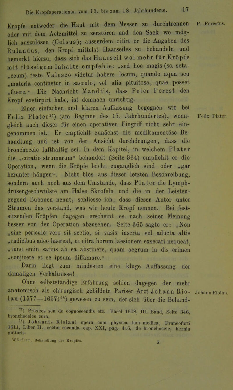 Kröpfe entweder die Haut mit dem Messer zu durchtrennen P. Forestns. oder mit dem Aetzmittel zu zerstören und den Sack wo mög- lich auszulösen (Celsus); ausserdem citirt er die Angaben des Rulandus, den Kropf mittelst Haarseiies zu behandeln und bemerkt hierzu, dass sich das Haarseil wol mehr für Kröpfe mit flüssigem Inhalte empfehle: „sed hoc magis (sc. seta- „ceum) teste Valesco videtur habere locum, quando aqua seu „materia continetur in sacculo, vel alia pituitosa, quae posset „tluere. Die Nachricht Mandt's, dass Peter Forest den Kropf exstirpirt habe, ist demnach unrichtig. Einer einfachen und klaren Auffassung begegnen wir bei Felix Plater^^) (am Beginne des 17. Jahrhundertes), wenn- Foiix Piater. gleich auch dieser für einen operativen Eingriff nicht sehr ein- genommen ist. Er empfiehlt zunächst die medikamentöse Be- handlung und ist von der Ansicht durchdrungen, dass die bronchocele lufthaltig sei. In dem Kapitel, in welchem Piater die „curatio strumarum behandelt (Seite 364) empfiehlt er die Operation, wenn die Kröpfe leicht zugänglich sind oder „gar herunter hängen. Nicht blos aus dieser letzten Beschreibung, sondern auch noch aus dem Umstände, dass Piater die Lymph- drüsengeschwülste am Halse Skrofeln und die in der Leisten- gegend Bubonen nennt, schliesse ich, dass dieser Autor unter Strumen das verstand, was wir heute Kropf nennen. Bei fest- sitzenden Kröpfen dagegen erscheint es nach seiner Meinung besser von der Operation abzusehen. Seite 365 sagte er: „Non „sine periculo vero sit sectio, si vasis inserta vel aducta altis „radicibus adeo haereat, ut citra horum laesionem exsecari nequeat^ „tunc emin satius ab ea abstinere, quam aegrum in dis crimen ^conjicere et se ipsum diffamare. Darin liegt zum mindesten eine kluge Auffassung der damaligen Verhältnisse! Ohne selbstständige Erfahrung schien dagegen der mehr anatomisch als chirurgisch gebildete Pariser Arzt Johann Rio- .j.^hamiRiolnn. lan (1577—1657)25) gewesen zu sein, der sich über die Behand- ) Praxeos seu de coguoscendis etc. Basel 1608, III. Band, Seite 346. bronchoceles cura. .Johannis Riolani opera cum physica tum medica, Francoftu-ti 1611, Liber II, sectio secuuda cap. XXI, pag. 416, de bronchocele, hernia -•»ttiiris. Wölfler, BehaiuUung des Kropfes. O