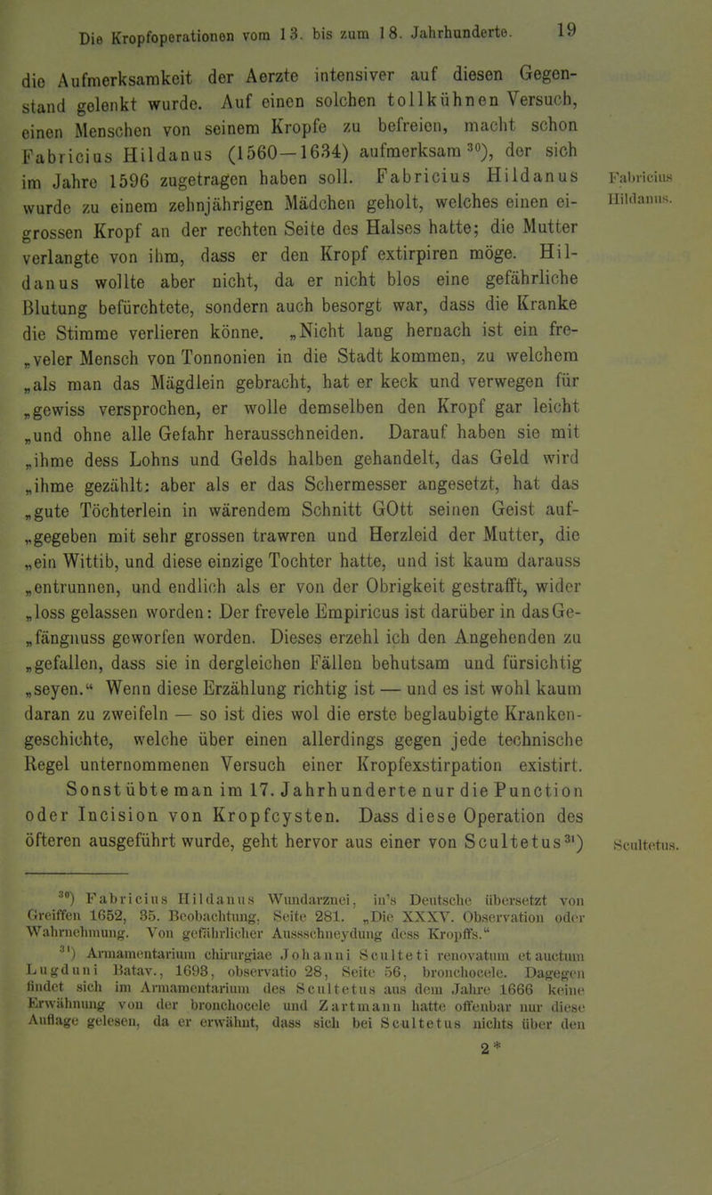 die Aufmerksamkeit der Aerzte intensiver auf diesen Gegen- stand gelenkt wurde. Auf einen solchen tollkühnen Versuch, einen Menschen von seinem Kröpfe zu befreien, macht schon Fabricius Hildanus (1560—1634) aufmerksam 30), der sich im Jahre 1596 zugetragen haben soll. Fabricius Hildanus Fabricius wurde zu einem zehnjährigen Mädchen geholt, welches einen ei- iiiuianus. grossen Kropf an der rechten Seite des Halses hatte; die Mutter verlangte von ihm, dass er den Kropf extirpiren möge. Hil- danus wollte aber nicht, da er nicht blos eine gefährliche Blutung befürchtete, sondern auch besorgt war, dass die Kranke die Stimme verlieren könne. „Nicht lang hernach ist ein fre- „veler Mensch von Tonnonien in die Stadt kommen, zu welchem „als man das Mägdlein gebracht, hat er keck und verwegen für „gewiss versprochen, er wolle demselben den Kropf gar leicht „und ohne alle Gefahr herausschneiden. Darauf haben sie mit „ihme dess Lohns und Gelds halben gehandelt, das Geld wird „ihme gezählt: aber als er das Schermesser angesetzt, hat das „gute Töchterlein in wärendem Schnitt GOtt seinen Geist auf- „gegeben mit sehr grossen trawren und Herzleid der Mutter, die „ein Wittib, und diese einzige Tochter hatte, und ist kaum darauss „entrunnen, und endlich als er von der Obrigkeit gestrafft, wider „loss gelassen worden: Der frevele Empiricus ist darüber in dasGe- „fängnuss geworfen worden. Dieses erzehl ich den Angehenden zu „gefallen, dass sie in dergleichen Fällen behutsam und fürsichtig „Seyen. Wenn diese Erzählung richtig ist — und es ist wohl kaum daran zu zweifeln — so ist dies wol die erste beglaubigte Kranken- geschichte, welche über einen allerdings gegen jede technische Regel unternommenen Versuch einer Kropfexstirpation existirt. Sonst übte man im 17. Jahrhunderte nur die Function oder Incision von Kropfcysten. Dass diese Operation des öfteren ausgeführt wurde, geht hervor aus einer von Scultetus^') scultetus. •'') Fabricius Hildanus Wimdarzuei, iu's Deutsche übersetzt von Grciffen 1652, 35. Beobachtimg, Seite 281. „Die XXXV. Observation oder Wahrnehmung. Von gefjiiirlicher Aussschnej'dung doss Kropffs. ■') Armamentanum chirurgiae Jolianni Sculteti renovatum et auctuui Lugduni Batav., 1693, observatio 28, Seite 56, broiicliocele. Dagegen findet sich im Arniamentarium des Scultetus ans dem Jalu-e 1666 keine Erwähnung von der bronchocele und Zart mann hatte offenbar nur diese Auflage gelesen, da er erwähnt, dass sich bei Scultetus nichts über den 2 *