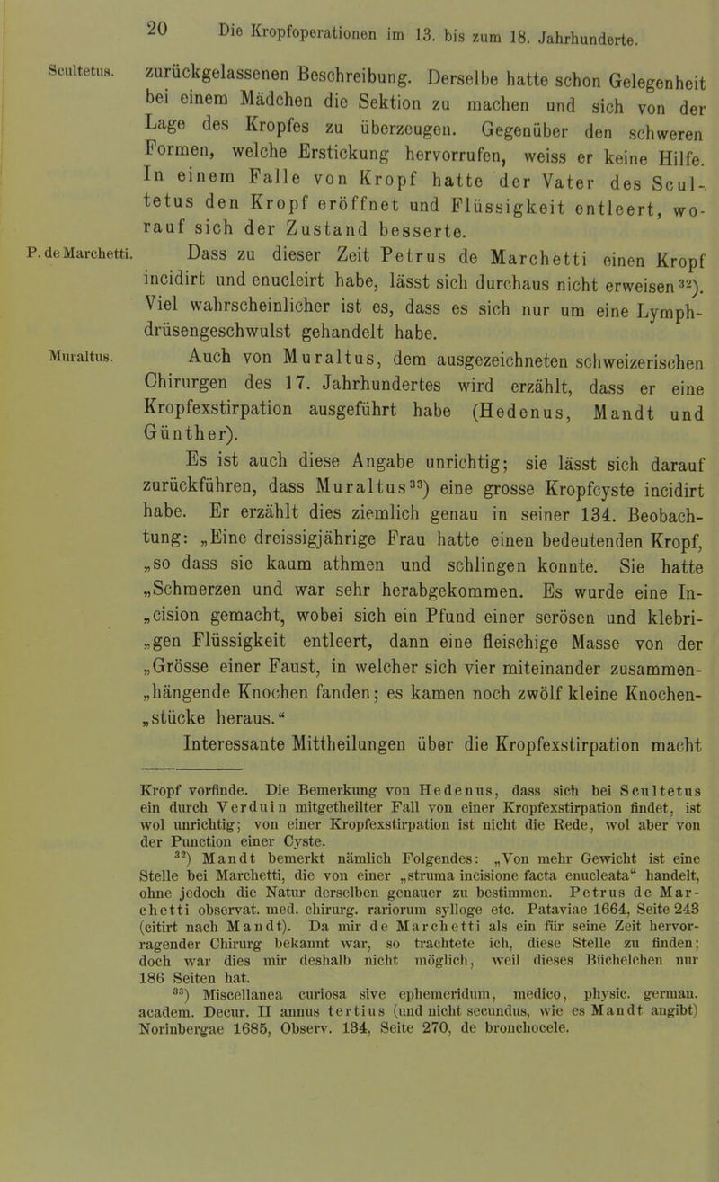 scuitetus. zurückgelassenen Beschreibung. Derselbe hatte schon Gelegenheit bei einera Mädchen die Sektion zu machen und sich von der Lage des Kropfes zu überzeugen. Gegenüber den schweren Fornaen, welche Erstickung hervorrufen, weiss er keine Hilfe. In einem Falle von Kropf hatte der Vater des Scul-. tetus den Kropf eröffnet und Flüssigkeit entleert, wo- rauf sich der Zustand besserte. Marchetti. Dass ZU dieser Zeit Petrus de Marchetti einen Kropf incidirt und enucleirt habe, lässt sich durchaus nicht erweisen 32). Viel wahrscheinlicher ist es, dass es sich nur um eine Lymph- drüsengeschwulst gehandelt habe. :uraltu8. Auch von Muraltus, dem ausgezeichneten schweizerischen Chirurgen des 17. Jahrhundertes wird erzählt, dass er eine Kropfexstirpation ausgeführt habe (Hedenus, Man dt und Günther). Es ist auch diese Angabe unrichtig; sie lässt sich darauf zurückführen, dass Muraltus^3) eine grosse Kropfcyste incidirt habe. Er erzählt dies ziemlich genau in seiner 134. Beobach- tung: „Eine dreissigjährige Frau hatte einen bedeutenden Kropf, „so dass sie kaum athmen und schlingen konnte. Sie hatte „Schmerzen und war sehr herabgekommen. Es wurde eine In- „cision gemacht, wobei sich ein Pfund einer serösen und klebri- „gen Flüssigkeit entleert, dann eine fleischige Masse von der „Grösse einer Faust, in welcher sich vier miteinander zusammen- „hängende Knochen fanden; es kamen noch zwölf kleine Knochen- „stücke heraus. Interessante Mittheilungen über die Kropfexstirpation macht Ki-opf vorfinde. Die Bemerkung von Hedenus, dass sieb bei Scultetus ein durch V er du in mitgetheilter Fall von einer Kropfexstirpation findet, ist wol unrichtig; von einer Kropfexstirpation ist nicht die Rede, wol aber von der Function einer Cj'^ste. ^'^) Man dt bemerkt nämlich Folgendes: „Von mehr Gewicht ist eine Stelle bei Marchetti, die von einer „struma incisione facta enucleata handelt, ohne jedoch die Natur derselben genauer zu bestimmen. Petrus de Mar- chetti observat. med. Chirurg, rariorum sjiloge etc. Pataviae 1664, Seite 243 (citirt nach Man dt). Da mir de Marchetti als ein für seine Zeit hervor- ragender Chirurg bekannt v?ar, so trachtete ich, diese Stelle zu finden; doch war dies mir deshalb nicht möglich, weil dieses Büchelchen nur 186 Seiten hat. Miscellanea curiosa sive ephemeridum, medico, physic. german. academ. Decur, II annus tertius (imd nicht secundus, wie es Man dt angibt) Norinbergae 1685, Observ. 134, Seite 270, de bronchocele.