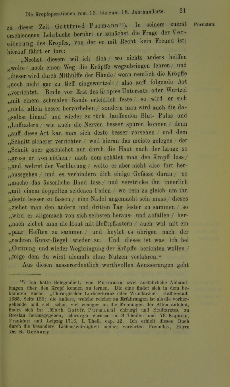 zu dieser Zeit Gottfried Purmann^'). In seinem zuerst pumaun. erschienenen Lehrbuche berührt er zunächst die Frage der Ver- eiterung des Kropfes, von der er mit Recht kein Freund ist; hierauf fährt er fort: „Nechst diesem wil ich dich/ wo nichts anders helffen „wolte/ noch einen Weg die Kröpffe wegzubringen lehren/ und dieser wird durch Mithülffe der Hände/ wenn neralich die Kröpffe „noch nicht gar zu tief eingewurtzelt / also auff folgende Art '„verrichtet. Binde vor Erst des Kropfes Untersatz oder Wurtzel „mit einem schmalen Bande erleidlich feste/ so wird er sich „nicht allein besser hervorheben / sondern man wird auch die da- „selbst hinauf und wieder zu rück laufenden Blut- Pulss und „Lufftadern / wie auch die Nerven besser spüren können / denn „auff diese Art kan man sich desto besser vorsehen / und dem „Schnitt sicherer verrichten / weil hieran das meiste gelegen / der „Schnit aber geschichet nur durch die Haut nach der Länge so „gross er von nöthen / nach dem schälet man den Kropff loss / „und wehret der Verblutung / wolte er aber nicht also fort her- „aussgehen / und es verhindern dich einige Gefässe daran/ so „mache das äuserliche Band loss / und verstricke ihn innerlich „mit einem doppelten seidenen Faden / wo rein zu gleich um ihn „desto besser zu fassen / eine Nadel angemacht sein muss / dieses „ziehet man den andern und dritten Tag fester zu sammen / so „wird er allgemach von sich selbsten heraus- und abfallen / her- „nach ziehet man die Haut mit Hefftpflastern / auch wol mit ein „paar Hofften zu sammen / und heylet es übrigen nach der „rechten Kunst-Regel wieder zu. Und dieses ist was ich bei „Curirung und wieder Wegbringung der Kröpffe berichten wollen / „folge dem du wirst niemals ohne Nutzen verfahren. Aus diesen ausserordentlich werthvollen Aeusserungen geht Ich hatte Gelegenheit, von Pur mann zwei ausführliche Abhand- lungen über den Kropf kennen zu lernen. Die eine findet sich in dem be- kannten Buche: „Chirurgischer Lorbeerkranz oder Wundarznei, Halberstadt 1685, Seite 136; die andere, welche reicher an Erfahrungen ist als die vorher- gehende und sich schon viel weniger an die Meinungen der Alten anlehnt, findet sich in: „Math. Gottfr. Purmanni chirurgi und Stadtarztes, zu Breslau herausgegeben, chirurgia curiosa in 3 Theilen und 73 Kapiteln, Frankfurt imd Leipzig 1716, I. Theil, cap. 12. Ich erhielt dieses Buch durch die besondere Liebenswürdigkeit meines verehrten Freundes, Herrn Dr. R. Gersuny.