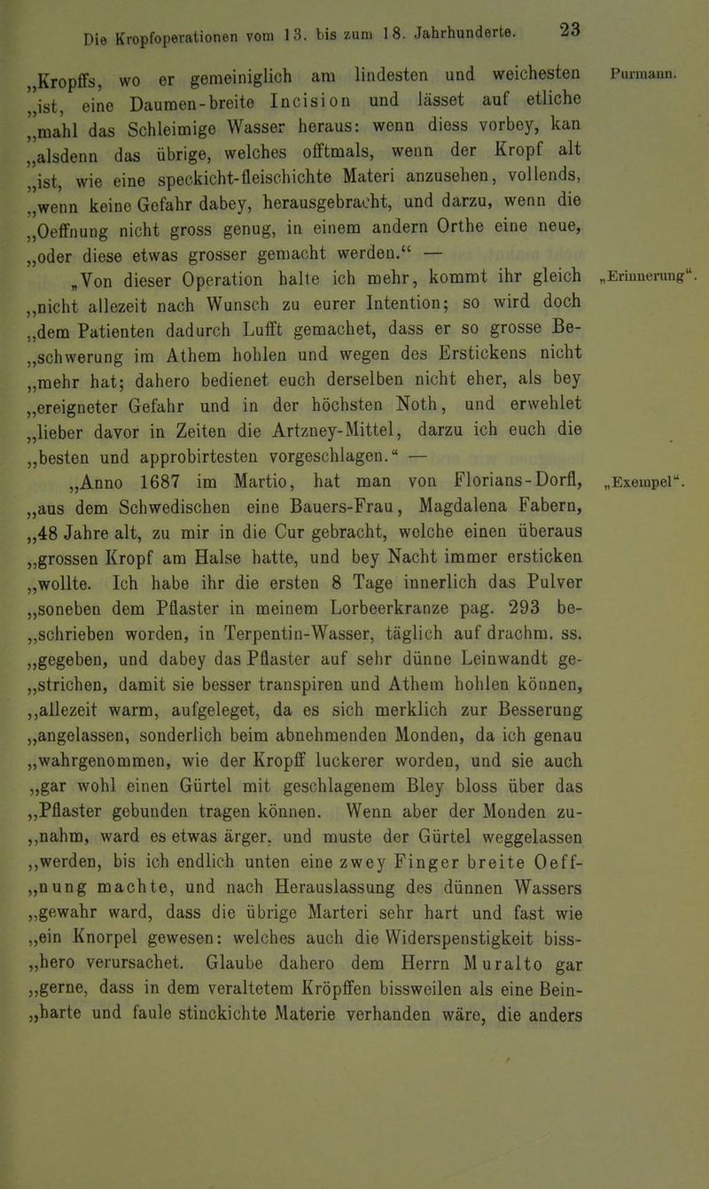 „Kropffs, WO er gemeiniglich am lindesten und weichesten Purmaun. ''ist, eine Daumen-breite Incision und lasset auf etliche „mahl das Schleimige Wasser heraus: wenn diess vorbey, kan „alsdenn das übrige, welches offtmals, wenn der Kropf alt „ist, wie eine speckicht-fleischichte Materi anzusehen, vollends, „wenn keine Gefahr dabey, herausgebracht, und darzu, wenn die „Oeffnung nicht gross genug, in einem andern Orthe eine neue, „oder diese etwas grosser gemacht werden. — „Von dieser Operation halte ich iBehr, kommt ihr gleich „Erinnerung, „nicht allezeit nach Wunsch zu eurer Intention; so wird doch „dem Patienten dadurch Lufft gemachet, dass er so grosse Be- „schwerung im Athem hohlen und wegen des Erstickens nicht „mehr hat; dahero bedienet euch derselben nicht eher, als bey „ereigneter Gefahr und in der höchsten Noth, und erwehlet „lieber davor in Zeiten die Artzney-Mittel, darzu ich euch die „besten und approbirtesten vorgeschlagen. — „Anno 1687 im Martio, hat man von Florians-Dorff, „Exempel. „aus dem Schwedischen eine Bauers-Frau, Magdalena Fabern, „48 Jahre alt, zu mir in die Cur gebracht, welche einen überaus „grossen Kropf am Halse hatte, und bey Nacht immer ersticken „wollte. Ich habe ihr die ersten 8 Tage innerlich das Pulver „soneben dem Pflaster in meinem Lorbeerkranze pag. 293 be- „schrieben worden, in Terpentin-Wasser, täglich auf drachm. ss. „gegeben, und dabey das Pflaster auf sehr dünne Leinwandt ge- „strichen, damit sie besser transpiren und Athem hohlen können, ,,allezeit warm, aufgeleget, da es sich merklich zur Besserung „angelassen, sonderlich beim abnehmenden Monden, da ich genau „wahrgenommen, wie der Kropff luckerer worden, und sie auch „gar wohl einen Gürtel mit geschlagenem Bley bloss über das ,,Pflaster gebunden tragen können. Wenn aber der Monden zu- ,,nahm, ward es etwas ärger, und rauste der Gürtel weggelassen ,,werden, bis ich endlich unten eine zwey Finger breite Oeff- „nung machte, und nach Herauslassung des dünnen Wassers „gewahr ward, dass die übrige Marteri sehr hart und fast wie „ein Knorpel gewesen: welches auch die Widerspenstigkeit biss- „hero verursachet. Glaube dahero dem Herrn Muralto gar „gerne, dass in dem veraltetem Kröpffen bissweilen als eine Bein- „harte und faule stinckichte Materie verbanden wäre, die anders