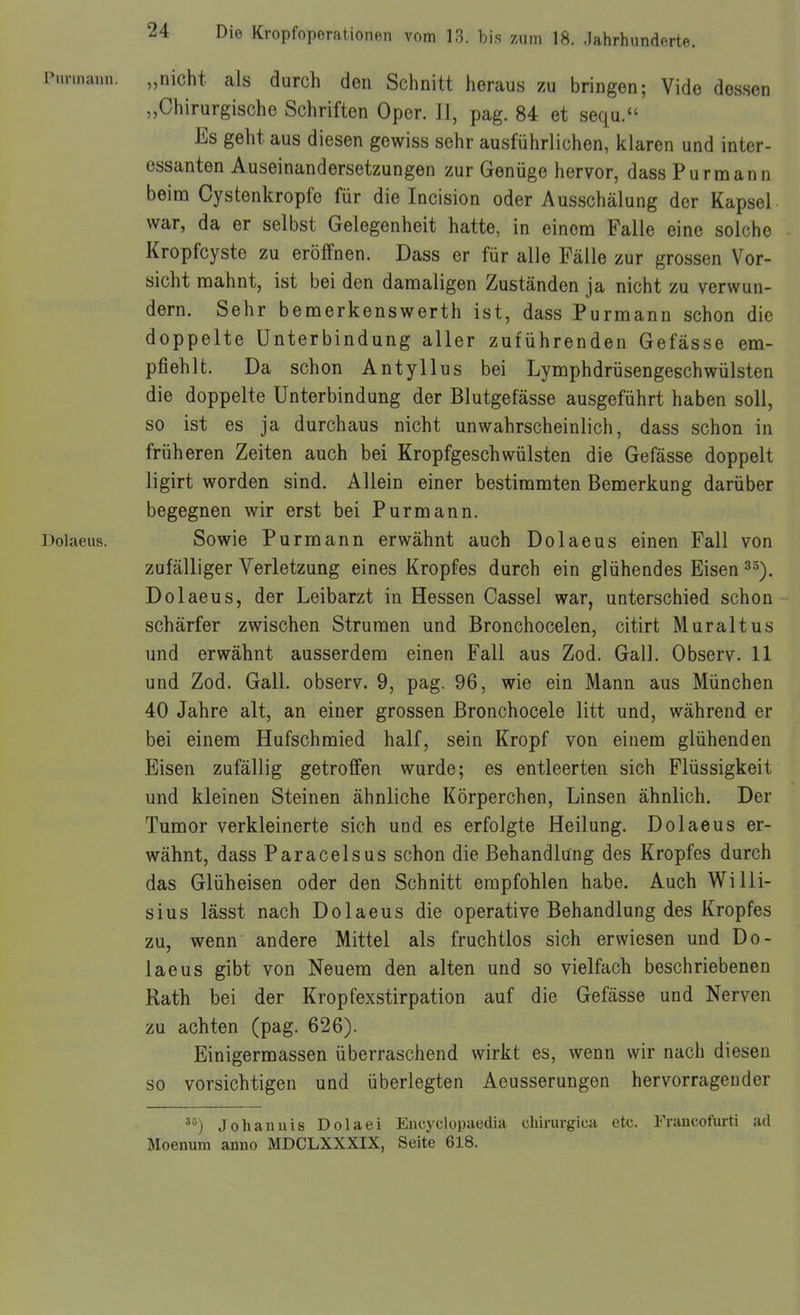 Punnann. „nicht als durch den Schnitt heraus zu bringen; Vido dessen „Chirurgische Schriften Oper. II, pag. 84 et sequ. Es geht aus diesen gewiss sehr ausführlichen, klaren und inter- essanten Auseinandersetzungen zur Genüge hervor, dass Pur mann beim Cystenkropfe für die Incision oder Ausschälung der Kapsel, war, da er selbst Gelegenheit hatte, in einem Falle eine solche Kropfcyste zu eröffnen. Dass er für alle Fälle zur grossen Vor- sicht mahnt, ist bei den damaligen Zuständen ja nicht zu verwun- dern. Sehr bemerkenswerth ist, dass Purmann schon die doppelte Unterbindung aller zuführenden Gefässe em- pfiehlt. Da schon Antyllus bei Lymphdrüsengeschwülsten die doppelte Unterbindung der Blutgefässe ausgeführt haben soll, so ist es ja durchaus nicht unwahrscheinlich, dass schon in früheren Zeiten auch bei Kropfgeschwülsten die Gefässe doppelt ligirt worden sind. Allein einer bestimmten Bemerkung darüber begegnen wir erst bei Pur mann. Dolaeus. Sowie Purmann erwähnt auch Dolaeus einen Fall von zufälliger Verletzung eines Kropfes durch ein glühendes Eisen ^^). Dolaeus, der Leibarzt in Hessen Cassel war, unterschied schon schärfer zwischen Strumen und Bronchocelen, citirt Muraltus und erwähnt ausserdem einen Fall aus Zod. Gall. Observ. 11 und Zod. Gall. observ. 9, pag. 96, wie ein Mann aus München 40 Jahre alt, an einer grossen ßronchocele litt und, während er bei einem Hufschmied half, sein Kropf von einem glühenden Eisen zufällig getroffen wurde; es entleerten sich Flüssigkeit und kleinen Steinen ähnliche Körperchen, Linsen ähnlich. Der Tumor verkleinerte sich und es erfolgte Heilung. Dolaeus er- wähnt, dass Paracelsus schon die Behandlung des Kropfes durch das Glüheisen oder den Schnitt empfohlen habe. Auch Willi- sius lässt nach Dolaeus die operative Behandlung des Kropfes zu, wenn andere Mittel als fruchtlos sich erwiesen und Do- laeus gibt von Neuem den alten und so vielfach beschriebenen Rath bei der Kropfexstirpation auf die Gefässe und Nerven zu achten (pag. 626). Einigermassen überraschend wirkt es, wenn wir nach diesen so vorsichtigen und überlegten Aeusserungen hervorragender Johannis Dolaei Encyclopaedia chirurgica etc. Fraucofurti ad Moenum anno MDCLXXXIX, Seite 618.