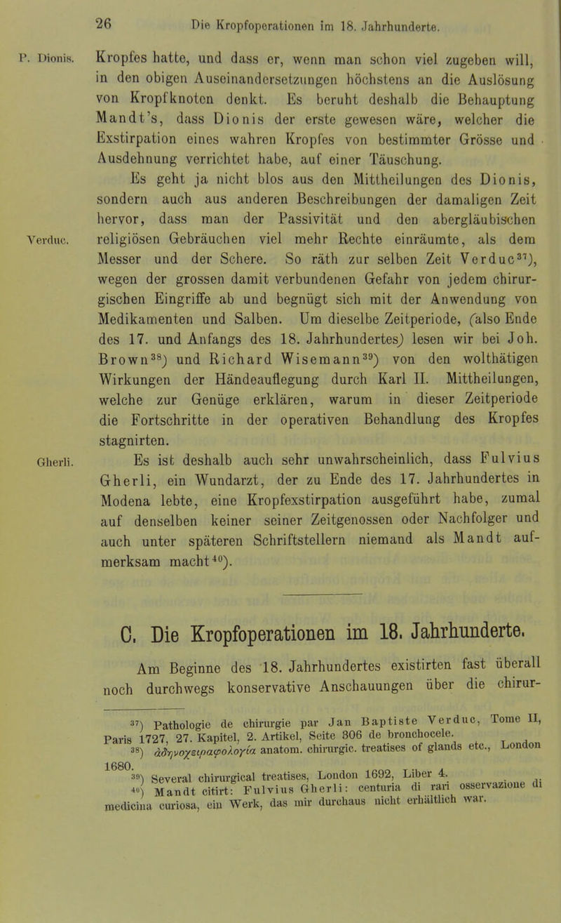 P. 1 Monis. Kropfes hatte, und dass er, wenn man schon viel zugeben will, in den obigen Auseinandersetzungen höchstens an die Auslösung von Kroptknotcn denkt. Es beruht deshalb die Behauptung Man dt's, dass Dionis der erste gewesen wäre, welcher die Exstirpation eines wahren Kropfes von bestimmter Grösse und Ausdehnung verrichtet habe, auf einer Täuschung. Es geht ja nicht blos aus den Mittheilungen des Dionis, sondern auch aus anderen Beschreibungen der damaligen Zeit hervor, dass man der Passivität und den abergläubischen Verduc. religiösen Gebräuchen viel mehr Rechte einräumte, als dem Messer und der Schere. So räth zur selben Zeit Verduc^'), wegen der grossen damit verbundenen Gefahr von jedem chirur- gischen Eingriffe ab und begnügt sich mit der Anwendung von Medikamenten und Salben. Um dieselbe Zeitperiode, falso Ende des 17. und Anfangs des 18. JahrhundertesJ lesen wir bei Joh. Brown^^J und Richard Wisemann^^) von den wolthätigen Wirkungen der Händeauflegung durch Karl IL Mittheilungen, welche zur Genüge erklären, warum in dieser Zeitperiode die Fortschritte in der operativen Behandlung des Kropfes stagnirten. Gherli. Es ist deshalb auch sehr unwahrscheinlich, dass Pulvius Gherli, ein Wundarzt, der zu Ende des 17. Jahrhundertes in Modena lebte, eine Kropfexstirpation ausgeführt habe, zumal auf denselben keiner seiner Zeitgenossen oder Nachfolger und auch unter späteren Schriftstellern niemand als Mandt auf- merksam macht'*). 0. Die Kropfoperationen im 18. Jahrhunderte. Am Beginne des 18. Jahrhundertes existirten fast überall noch durchwegs konservative Anschauungen über die chirur- ) Pathologie de Chirurgie par Jan Baptiste Verduc, Tome II, Paris 1727 27. Kapitel, 2. Artikel, Seite 306 de bronchocele. 38) ädrivoxtipacpokoria anatom. Chirurgie, treatises of glands etc., London 1680 Several chirurgical treatises, London 1692, Liber 4. A Mandt citirtf Fulvius Gherli: centuria di ran osservazioue di medicina curiosa, ein Werk, das mir durchaus nicht erhaltUch war.