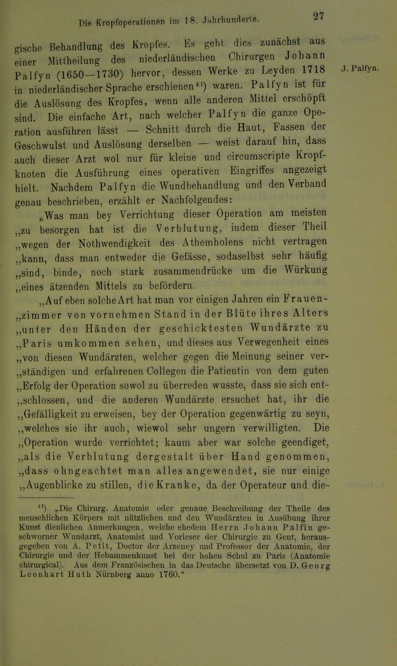 gischc Behandlung des Kropfes. Ks geht, dies zunächst aus einer MittheiJung des niederländischen Chirurgen Johann Palfyn (1650—1730) hervor, dessen Werke zu Leyden 1718 in niederländischer Sprache erschienenwaren. Palfyn ist für die Auslösung des Kropfes, wenn alle anderen Mittel erschöpft sind. Die einfache Art, nach welcher Palfyn die ganze Ope- ration ausführen lässt — Schnitt durch die Haut, Fassen der Geschwulst und Auslösung derselben — weist darauf hin, dass auch dieser Arzt wol nur für kleine und circurascripte Kropf- knoten die Ausführung eines operativen Eingriffes angezeigt hielt. Nachdem Palfyn die Wundbehandlung und den Verband genau beschrieben, erzählt er Nachfolgendes: „Was man bey Verrichtung dieser Operation am meisten „zu besorgen hat ist die Verblutung, indem dieser Theil „wegen der Nothwendigkeit des Athemholens nicht vertragen „kann, dass man entweder die Gefässe, sodaselbst sehr häufig „sind, binde, noch stark zusammendrücke um die Würkung „eines ätzenden Mittels zu befördern. „Auf eben solche Art hat man vor einigen Jahren ein Frauen- „zimmer von vornehmen Stand in der Blüte ihres Alters „unter den Händen der geschicktesten Wundärzte zu „Paris umkommen sehen, und dieses aus Verwegenheit eines „von diesen Wundärzten, welcher gegen die Meinung seiner ver- „ständigen und erfahrenen CoUegen die Patientin von dem guten „Erfolg der Operation sowol zu überreden wusste, dass sie sich ent- „schlossen, und die anderen Wundärzte ersuchet hat, ihr die „Gefälligkeit zu erweisen, bey der Operation gegenwärtig zu seyn, welches sie ihr auch, wiewol sehr ungern verwilligten. Die „Operation wurde verrichtet; kaum aber war solche geendiget, „als die Verblutung dergestalt über Hand genommen, „dass ohngeachtet man alles angewendet, sie nur einige „Augenblicke zu stillen, die Kranke, da der Operateur und die- „Die Chirurg. Anatomie oder genaue Beschreibung der Theile des menschlichen Körpers mit nützlichen und den Wundärzten in Ausübung üirer Kirnst dienlichen Anmerkungen, welche ehedem Herrn Johann Palfin ge- schworner Wundarzt, Anatomist und Vorleser der Chirurgie zu Gent, heraus- gegeben von A. Petit, Doctor der Arzeney und Professor der Anatomie, der Chirurgie und der Hebammenkunst bei der hohen Schiü zu Paris (Anatomie chirurgical). Aus dem Französischen in das Deutsche übersetzt von D. Geo rg Leonhart Huth Nüi'uberg anno 1760. .J. Palfyn.