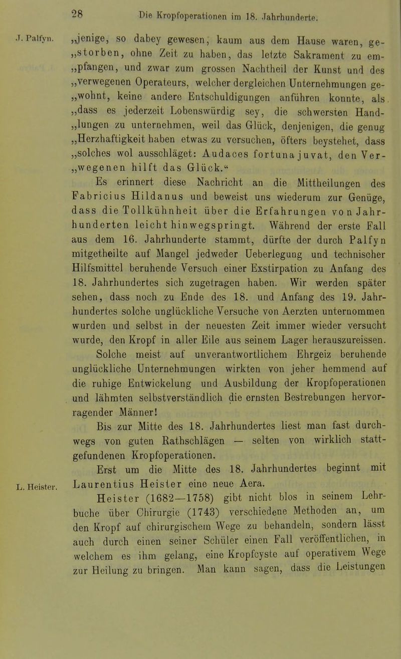 J.Paiiyn. „jenige, so dabey gewesen, kaum aus dem Hause waren, ge- „storben, ohne Zeit, zu haben, das letzte Sakrament zu em- „pfangen, und zwar zum grossen Nachtheil der Kunst und des „verwegenen Operateurs, welcher dergleichen Unternehmungen ge- „wohnt, keine andere Entschuldigungen anführen konnte, als. „dass es jederzeit Lobenswürdig sey, die schwersten Hand- „lungen zu unternehmen, weil das Glück, denjenigen, die genug „Herzhaftigkeit haben etwas zu versuchen, öfters beystehet, dass „solches wol ausschlaget: Audaces fortuna j u vat, den Ver- „wegenen hilft das Glück. Es erinnert diese Nachricht an die Mittheilungen des Fabricius Hildanus und beweist uns wiederum zur Genüge, dass die Tollkühnheit über die Erfahrungen von Jahr- hunderten leicht hin wegspringt. Während der erste Fall aus dem 16. Jahrhunderte stammt, dürfte der durch Palfyn mitgetheilte auf Mangel jedweder üeberlegung und technischer Hilfsmittel beruhende Versuch einer Exstirpation zu Anfang des 18. Jahrhundertes sich zugetragen haben. Wir werden später sehen, dass noch zu Ende des 18. und Anfang des 19. Jahr- hundertes solche unglückliche Versuche von Aerzten unternommen wurden und selbst in der neuesten Zeit immer wieder versucht wurde, den Kropf in aller Eile aus seinem Lager herauszureissen. Solche meist auf unverantwortlichem Ehrgeiz beruhende unglückliche Unternehmungen wirkten von jeher hemmend auf die ruhige Entwickelung und Ausbildung der Kropfoperationen und lähmten selbstverständlich die ernsten Bestrebungen hervor- ragender Männer! Bis zur Mitte des 18. Jahrhundertes liest man fast durch- wegs von guten Rathschlägen — selten von wirklich statt- gefundenen Kropfoperationen. Erst um die Mitte des 18. Jahrhundertes beginnt mit L.Heister. Laurentius Heister eine neue Aera. Heister (1682—1758) gibt nicht blos in seinem Lehr- buche über Chirurgie (1743) verschiedene Methoden an, um den Kropf auf chirurgischem Wege zu behandeln, sondern lässt auch durch einen seiner Schüler einen Fall veröffentlichen, in welchem es ihm gelang, eine Kropfcyste auf operativem Wege zur Heilung zu bringen. Man kann sagen, dass die Leistungen