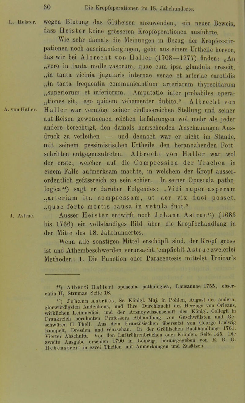 L. Heister, wegen Blutung das Glühoisen anzuwenden, ein neuer Beweis, dass Heister keine grösseren Kropfoperationen ausführte. Wie sehr damals die Meinungen in Bezug der Kropfexstir- pationen noch auseinandergingen, geht aus einem Urtheile hervor, das wir bei Albrecht von Haller (1708 — 1777) finden: „An „vero in tanta moUe vasorum, quae cum ipsa glandula crescit, „in tanta vicinia jugularis internae venae et arteriae carotidis „in tanta frequentia communicantium arteriarum thyreoidarum „superiorum et inferiorura. Araputatio inter probabiles opera- ,,tiones sit, ego quidera vehementer dubito. A Ibrecht von A. vonHalhM-. Haller war vermöge seiner einflussreichen Stellung und seiner auf Reisen gewonnenen reichen Erfahrungen wol mehr als jeder andere berechtigt, den damals herrschenden Anschauungen Aus- druck zu verleihen — und dennoch war er nicht im Stande, mit seinem pessimistischen Urtheile den herannahenden Fort- schritten entgegenzutreten. Albrecht von Haller war wol der erste, welcher auf die Compression der Trachea in einem Falle aufmerksam machte, in welchem der Kropf ausser- ordentlich gefässreich zu sein schien. In seinen Opuscula patho- logica*') sagt er darüber Folgendes: „Vidi nuper asperam „arteriam ita compressam, ut aer vix duci posset, „quae forte mortis causa in vetula fuit.^* j. Astnic. Ausser Heister entwirft noch Johann Astruc'^) (1683 bis 1766) ein vollständiges Bild über die Kropfbehandlung in der Mitte des 18. Jahrhundertes. Wenn alle sonstigen Mittel erschöpft sind, der Kropf gross ist und Athembeschwerden verursacht, empfiehlt Astruc zweierlei Methoden: 1. Die Function oder Paracentesis mittelst Troicar's ■»■*) Alberti Halleri opuscula pathologica, Lausannae 1755, obser- vatio II, Sti-umae Seite 18. Johann Astrücs, Sr. Königl. Maj. in Pohlen, August des andern, glorwürdigsten Andenkens, und Ihre Durchlaucht des Herzogs von Orleans, wirklichen Leibmedici, und der Arzneywissenschaft des Königl. CoUegii in Frankreich berühmten Professors Abhandlung von Geschwülsten und Ge- schwüren II. Theil. Aus dem Französischen übersetzt von George Ludwig Rumpelt, Dresden und Warschau. In der Gröllischen Buchhandlimg 1761. Vierter Abschnitt. Von den Luf tröhronbrüchen oder Kröpfen. Seite 145. Die zweite Ausgabe erscliien 1790 iu Leipzig, herausgegeben von E. B. G. Heben streit in zwei Theilen mit Anmerkungen und Zusätzen.