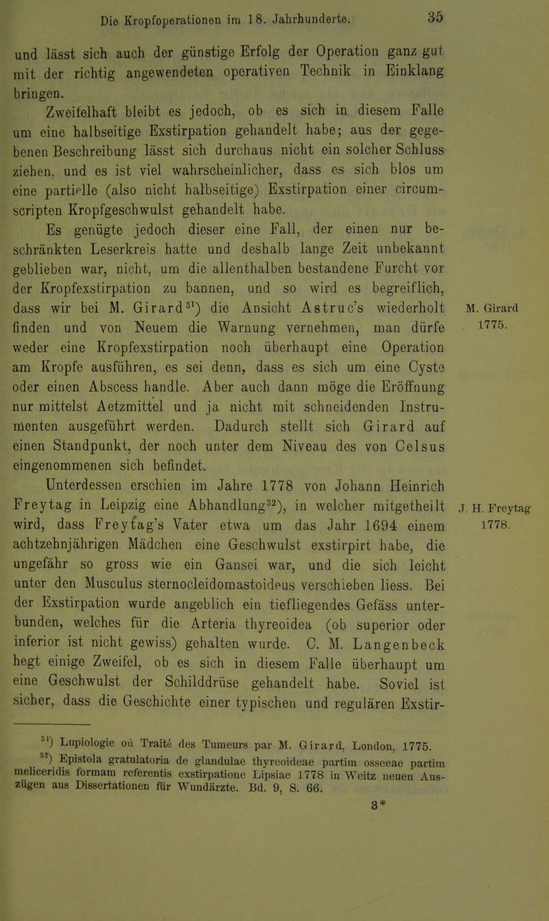 und lässt sich auch der günstige Erfolg der Operation ganz gut mit der richtig angewendeten operativen Technik in Einklang bringen. Zweitelhaft bleibt es jedoch, ob es sich in diesem Falle um eine halbseitige Exstirpation gehandelt habe; aus der gege- benen Beschreibung lässt sich durchaus nicht ein solcher Schluss ziehen, und es ist viel wahrscheinlicher, dass es sich blos um eine partielle (also nicht halbseitige) Exstirpation einer circum- scripten Kropfgeschwulst gehandelt habe. Es genügte jedoch dieser eine Fall, der einen nur be- schränkten Leserkreis hatte und deshalb lange Zeit unbekannt geblieben war, nicht, um die allenthalben bestandene Furcht vor der Kropfexstirpation zu bannen, und so wird es begreiflich, dass wir bei M. Girard^') die Ansicht Astruc's wiederholt M. Girard finden und von Neuem die Warnung vernehmen, man dürfe i'^'^^. weder eine Kropfexstirpation noch überhaupt eine Operation am Kröpfe ausführen, es sei denn, dass es sich um eine Cyste oder einen Abscess handle. Aber auch dann möge die Eröffnung nur mittelst Aetzmittel und ja nicht mit schneidenden Instru- menten ausgeführt werden. Dadurch stellt sich Girard auf einen Standpunkt, der noch unter dem Niveau des von Celsus eingenommenen sich befindet. Unterdessen erschien im Jahre 1778 von Johann Heinrich Freytag in Leipzig eine Abhandlung^^^, in welcher mitgetheilt j.h. Freytag wird, dass Freyt'ag's Vater etwa um das Jahr 1694 einem 1778. achtzehnjährigen Mädchen eine Geschwulst exstirpirt habe, die ungefähr so gross wie ein Gansei war, und die sich leicht unter den Musculus sternocleidomastoideus verschieben liess. Bei der Exstirpation wurde angeblich ein tiefliegendes Gefäss unter- bunden, welches für die Arteria thyreoidea (ob superior oder inferior ist nicht gewiss) gehalten wurde. C. M. Langenbeck hegt einige Zweifel, ob es sich in diesem Falle überhaupt um eine Geschwulst der Schilddrüse gehandelt habe. Soviel ist sicher, dass die Geschichte einer typischen und regulären Exstir- Lupiologie oü Traitö des Tumeurs par M. Girard, London, 1775. ''^) Epistola gratulatoria de glandulae thyreoideae partim osseeae partim meliceridis formam referentis exstirpatione Lipsiae 1778 in Weitz neuen Aus- zügen aus Dissertationen für Wundärzte. Bd. 9, S. 66. 8*