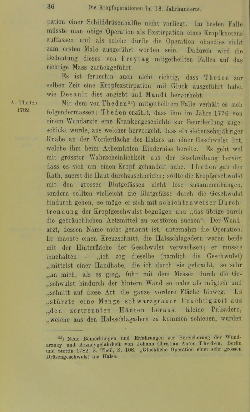 jiation einor Schilddrüsenliälfte nicht vorliegt. Im besten Falle müsste nnan obige Operation als Exstirpation eines Kropfknotens auffassen und als solche dürfte die Operation ohnedies niciit zum ersten Male ausgeführt worden sein. Dadurch wird die Bedeutung dieses von Freytag mitgetheilten Falles auf das richtige Mass zurückgeführt. Es ist fernerhin auch nicht richtig, dass Theden zur selben Zeit eine Kropfexstirpation mit Glück ausgeführt habe, wie Desault dies angiebt und Man dt hervorhebt. Mit dem von Theden ^3) mitgetheiltem Falle verhält es sich folgendermassen: Theden erzählt, dass ihm im Jahre 1776 von einem Wundarzte eine Krankengeschichte zur Beurtheilung zuge- schickt wurde, aus welcher hervorgeht, dass ein siebenzehnjähriger Knabe an der Vorderfläche des Halses an einer Geschwulst litt, welche ihm beim Athemholen Hinderniss bereite. Es geht wol mit grösster Wahrscheinlichkeit aus der Beschreibung hervor, dass es sich um einen Kropf gehandelt habe. Theden gab den Rath, zuerst die Haut durchzuschneiden; sollte die Kropfgeschwulst mit den grossen Blutgefässen nicht lose zusammenhängen, sondern sollten vielleicht die Blutgefässe durch die Geschwulst hindurch gehen, so möge er sich mit schichten weiser Durch- trennung der Kropfgeschwulst begnügen und „das übrige durch die gebräuchlichen Aetzmittel zu zerstören suchen'-. Der Wund- arzt, dessen Name nicht genannt ist, unternahm die Operation. Er machte einen Kreuzschnitt, die Halsschlagadern waren beide mit der Hinterfläche der Geschwulst verwachsen; er musste innehalten — ,,ich zog dieselbe (nämlich die Geschwulst) „mittelst einer Handhabe, die ich durch sie gebracht, so sehr „an mich, als es ging, fuhr mit dem Messer durch die Ge- schwulst hindurch der hintern Wand so nahe als möglich und „schnitt auf diese Art die ganze vordere Fläche hinweg. Es „stürzte eine Menge schwarzgrauer Feuchtigkeit aus „den zertrennten Häuten heraus. Kleine Pulsadern, „welche aus den Halsschlagadern zu kommen schienen, wurden Neue Bemerkungen und Erfahrungen zur Bereicherung der Wund- arzney und Arzneygelahrheit von Johann Christian Anton Theden, Berlin und Stettin 1782, 2. Theil, S. 108. „Glückliche Operation einer sehr grossen Drüsengeschwulst am Halse.