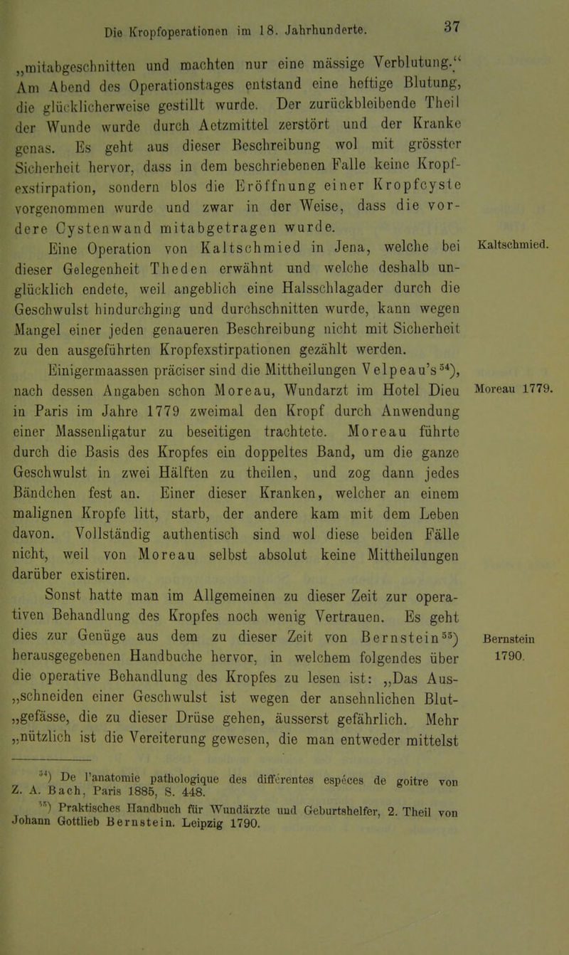 „mitabgeschnitten und machten nur eine massige Verblutung. Am Abend des Operationstages entstand eine heftige Blutung, die glücklicherweise gestillt wurde. Der zurückbleibende Theil der Wunde wurde durch Aetzmittel zerstört und der Kranke genas. Es geht aus dieser Beschreibung wol mit grösstcr Sicherheit hervor, dass in dem beschriebenen Falle keine Kropf- exstirpation, sondern blos die Eröffnung einer Kropfcyste vorgenommen wurde und zwar in der Weise, dass die vor- dere Cystenwand mitabgetragen wurde. Eine Operation von Kaltschmied in Jena, welche bei Kaltschmied, dieser Gelegenheit Theden erwähnt und welche deshalb un- glücklich endete, weil angeblich eine Halsschlagader durch die Geschwulst hindurchging und durchschnitten wurde, kann wegen Mangel einer jeden genaueren Beschreibung nicht mit Sicherheit zu den ausgeführten Kropfexstirpationen gezählt werden. Einigermaassen präciser sind die Mittheilungen Velpeau's^*), nach dessen Angaben schon Moreau, Wundarzt im Hotel Dieu Moreau 1779. in Paris im Jahre 1779 zweimal den Kropf durch Anwendung einer Massenligatur zu beseitigen trachtete. Moreau führte durch die Basis des Kropfes ein doppeltes Band, um die ganze Geschwulst in zwei Hälften zu theilen, und zog dann jedes Bändchen fest an. Einer dieser Kranken, welcher an einem malignen Kröpfe litt, starb, der andere kam mit dem Leben davon. Vollständig authentisch sind wol diese beiden Fälle nicht, weil von Moreau selbst absolut keine Mittheilungen darüber existiren. Sonst hatte man im Allgemeinen zu dieser Zeit zur opera- tiven Behandlung des Kropfes noch wenig Vertrauen. Es geht dies zur Genüge aus dem zu dieser Zeit von BernsteinBernstein herausgegebenen Hand buche hervor, in welchem folgendes über 1^90. die operative Behandlung des Kropfes zu lesen ist: „Das Aus- „schneiden einer Geschwulst ist wegen der ansehnlichen ßlut- „gefässe, die zu dieser Drüse gehen, äusserst gefährlich. Mehr „nützlich ist die Vereiterung gewesen, die man entweder mittelst •'*) De l'anatomie pathologique des diflförentea especes de goitre von Z. A. Bach, Paris 1885, S. 448. Praktisches Handbuch fiir Wundeärzte imd Geburtshelfer, 2. Theil von Johann Gottlieb Bernstein. Leipzig 1790.