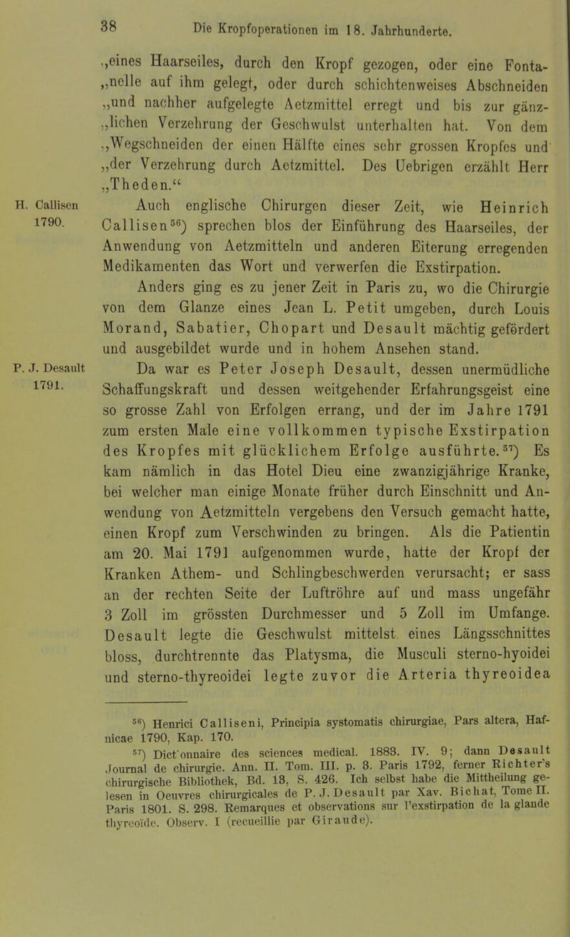 .,eines Haarseiles, durch den Kropf gezogen, oder eine Fonta- „nelle auf ihm gelegt, oder durch schichtenweises Abschneiden ,,und nachher aufgelegte Aetzmittel erregt und bis zur gänz- liehen Verzelirung der Geschwulst unterhalten hat. Von dem Wegschneiden der einen Hälfte eines sehr grossen Kropfes und „der Verzehrung durch Aetzmittel. Des Uebrigen erzählt Herr „Theden. H. Callisen Auch englische Chirurgen dieser Zeit, wie Heinrich l'^^O- Callisensprechen blos der Einführung des Haarseiles, der Anwendung von Aetzmitteln und anderen Eiterung erregenden Medikamenten das Wort und verwerfen die Exstirpation. Anders ging es zu jener Zeit in Paris zu, wo die Chirurgie von dem Glänze eines Jean L. Petit umgeben, durch Louis Morand, Sabatier, Chopart und Desault mächtig gefördert und ausgebildet wurde und in hohem Ansehen stand. p.j. Desault Da war es Peter Joseph Desault, dessen unermüdliche Schaffungskraft und dessen weitgehender Erfahrungsgeist eine so grosse Zahl von Erfolgen errang, und der im Jahre 1791 zum ersten Male eine vollkommen typische Exstirpation des Kropfes mit glücklichem Erfolge ausführte.5'') Es kam nämlich in das Hotel Dieu eine zwanzigjährige Kranke, bei welcher man einige Monate früher durch Einschnitt und An- wendung von Aetzmitteln vergebens den Versuch gemacht hatte, einen Kropf zum Verschwinden zu bringen. Als die Patientin am 20. Mai 1791 aufgenommen wurde, hatte der Kropf der Kranken Athem- und Schlingbeschwerden verursacht; er sass an der rechten Seite der Luftröhre auf und mass ungefähr 3 Zoll im grössten Durchmesser und 5 Zoll im Umfange. Desault legte die Geschwulst mittelst eines Längsschnittes bloss, durchtrennte das Platysma, die Musculi sterno-hyoidei und sterno-thyreoidei legte zuvor die Arteria thyreoidea Henrici Calliseni, Principia systomatis chirurgiae, Pars altera, Haf- nicae 1790, Kap. 170. ) Dict onnaire des sciencea medical. 1883. IV. 9; dann Desault .Journal de Chirurgie. Ann. IL. Tom. III. p. 3. Paris 1792, ferner Richter's chirurgische Bibliothek, Bd. 13, S. 426. Ich selbst habe die Mittheilung ge- lesen in Oeuvi-es chirurgicales de P.J. Desault par Xav. Bichat, Tome II. Paris 1801. S. 298. Remarques et observations sur l'exstirpation de la glande thyrcoide. Observ. I (recueillie par Giraude).