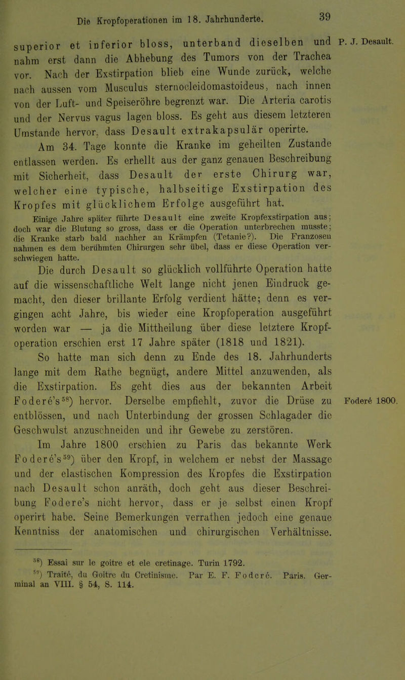 superior et inferior bloss, unterband dieselben und p. J. Desauit. nahm erst dann die Abhebung des Tumors von der Trachea vor. Nach der Exstirpation blieb eine Wunde zurück, welche nach aussen vom Musculus sternocloidomastoideus, nach innen von der Luft- und Speiseröhre begrenzt war. Die Arteria carotis und der Nervus vagus lagen bloss. Es geht aus diesem letzteren Umstände hervor, dass Desauit extrakapsulär operirte. Am 34. Tage konnte die Kranke im geheilten Zustande entlassen werden. Es erhellt aus der ganz genauen Beschreibung mit Sicherheit, dass Desauit der erste Chirurg war, welcher eine typische, halbseitige Exstirpation des Kropfes mit glücklichem Erfolge ausgeführt hat. Einige Jahre später führte Desauit eine zweite Kropfexstirpation aus; doch war die Blutung so gross, dass er die Operation unterbrechen musste; die Kranke starb bald nachher an Krämpfen (Tetanie?). Die Franzosen nahmen es dem berühmten Chirurgen sehr übel, dass er diese Operation ver- schwiegen hatte. Die durch Desauit so glücklich vollführte Operation hatte auf die wissenschaftliche Welt lange nicht jenen Eindruck ge- macht, den dieser brillante Erfolg verdient hätte; denn es ver- gingen acht Jahre, bis wieder eine Kropfoperation ausgeführt worden war — ja die Mittheilung über diese letztere Kropf- operation erschien erst 17 Jahre später (1818 und 1821). So hatte man sich denn zu Ende des 18. Jahrhunderts lange mit dem Rathe begnügt, andere Mittel anzuwenden, als die Exstirpation. Es geht dies aus der bekannten Arbeit Fodere's^^) hervor. Derselbe empfiehlt, zuvor die Drüse zu Foder6 1800. entblössen, und nach Unterbindung der grossen Schlagader die Geschwulst anzuschneiden und ihr Gewebe zu zerstören. Im Jahre 1800 erschien zu Paris das bekannte Werk Fodere's^^) über den Kropf, in welchem er nebst der Massage und der elastischen Kompression des Kropfes die Exstirpation nach Desauit schon anräth, doch geht aus dieser Beschrei- bung Fodere's nicht hervor, dass er je selbst einen Kropf operirt habe. Seine Bemerkungen verrathen jedoch eine genaue Kenntniss der anatomischen und chirurgischen Verhältnisse. Essai sur le goitre et ele cretinage. Turin 1792. Traite, du Goltrc du Cretinismc. Par E. F. Födere. Paris. Ger- rainal an VIII. § 54, S. 114.