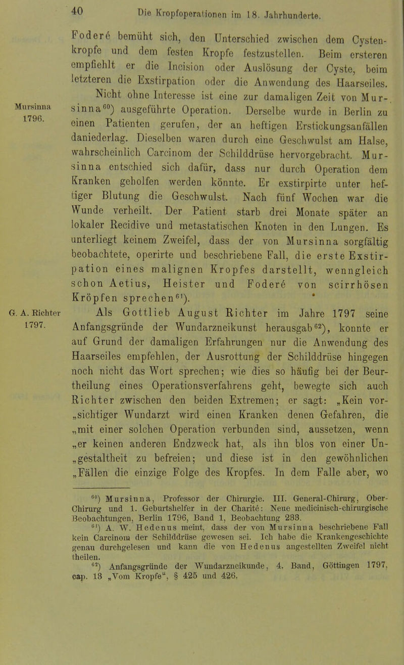 Murainna 1796. G. A. Richter 1797. Foder6 bemüht sich, den Unterschied zwischen dem Cysten- kropfe und dem festen Kröpfe festzustellen. Beim ersteren empfiehlt er die Incision oder Auslösung der Cyste, beim letzteren die Exstirpation oder die Anwendung des Haarseiles. Nicht ohne Interesse ist eine zur damaligen Zeit von Mur-, sinnaausgeführte Operation. Derselbe wurde in Berlin zu einen Patienten gerufen, der an heftigen Erstickungsanfällen daniederlag. Dieselben waren durch eine Geschwulst am Halse, wahrscheinlich Carcinom der Schilddrüse hervorgebracht. Mur- sinna entschied sich dafür, dass nur durch Operation dem Kranken geholfen werden könnte. Er exstirpirte unter hef- tiger Blutung die Geschwulst. Nach fünf Wochen war die Wunde verheilt. Der Patient starb drei Monate später an lokaler Recidive und metastatischen Knoten in den Lungen. Es unterliegt keinem Zweifel, dass der von Mursinna sorgfältig beobachtete, operirte und beschriebene Fall, die erste Exstir- pation eines malignen Kropfes darstellt, wenngleich schon Aetius, Heister und Fodere von scirrhösen Kröpfen sprechen^'). Als Gottlieb August Richter im Jahre 1797 seine Anfangsgründe der Wundarzneikunst herausgab ß^), konnte er auf Grund der damaligen Erfahrungen nur die Anwendung des Haarseiles empfehlen, der Ausrottung der Schilddrüse hingegen noch nicht das Wort sprechen; wie dies so häufig bei der Beur- theilung eines Operationsverfahrens geht, bewegte sich auch Richter zwischen den beiden Extremen; er sagt: „Kein vor- „sichtiger Wundarzt wird einen Kranken denen Gefahren, die „mit einer solchen Operation verbunden sind, aussetzen, wenn „er keinen anderen Endzweck hat, als ihn blos von einer Un- „gestaltheit zu befreien; und diese ist in den gewöhnlichen „Fällen die einzige Folge des Kropfes. In dem Falle aber, wo ®) Mursinna, Professor der Chirurgie. III. General-Chirurg, Ober- Chirurg und 1. Geburtshelfer in der Charitö: Neue medicinisch-chirurgische Beobachtungen, Berlin 1796, Band 1, Beobachtung 233. A. W. Hedenus meint, dass der von Mursinna beschriebene Fall kein Carcinora der Schilddi-üse gewesen sei. Ich habe die Krankengeschichte genau durchgelesen und kann die von Hedenus angestellten Zweifel nicht theilen. '^'^) Anfangsgründe der AVundarzneikuude, 4. Band, Göttingen 1797, cap. 13 „Vom Kröpfe, § 425 und 426,