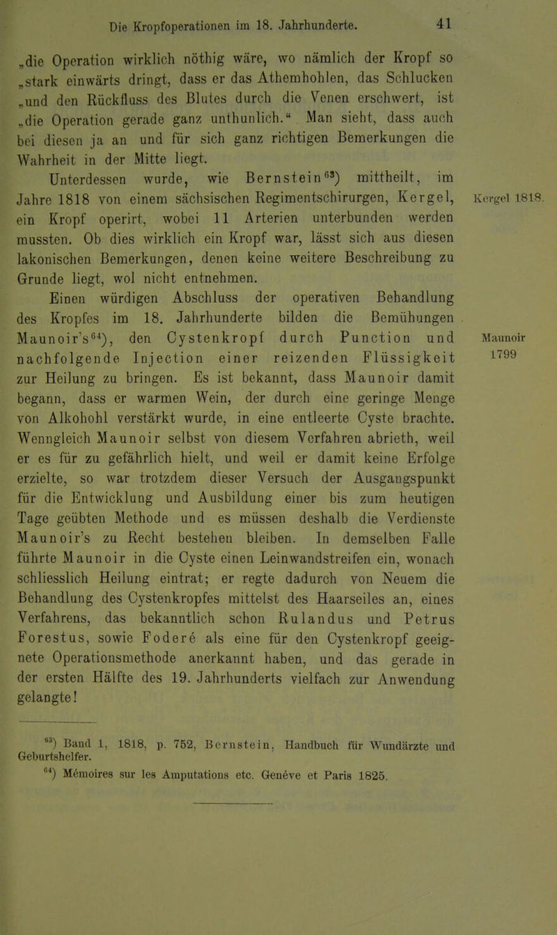 „die Operation wirklich nöthig wäre, wo nämlich der Kropf so „stark einwärts dringt, dass er das Athemhohien, das Schlucken „und den Rückflass des Blutes durch die Venen erschwert, ist ..die Operation gerade ganz unthunlich. Man sieht, dass auch bei diesen ja an und für sich ganz richtigen Bemerkungen die Wahrheit in der Mitte liegt. Unterdessen wurde, wie Bernstein mittheilt, im Jahre 1818 von einem sächsischen Regimentschirurgen, Kergel, Kcrgol 1818. ein Kropf operirt, wobei 11 Arterien unterbunden werden mussten. Ob dies wirklich ein Kropf war, lässt sich aus diesen lakonischen Bemerkungen, denen keine weitere Beschreibung zu Grunde liegt, wol nicht entnehmen. Einen würdigen Abschluss der operativen Behandlung des Kropfes im 18. Jahrhunderte bilden die Bemühungen . Maunoir's^'*), den Cystenkropf durch Function und Maimoir nachfolgende Injection einer reizenden Flüssigkeit ^''^^ zur Heilung zu bringen. Es ist bekannt, dass Maunoir damit begann, dass er warmen Wein, der durch eine geringe Menge von Alkohohl verstärkt wurde, in eine entleerte Cyste brachte. Wenngleich Maunoir selbst von diesem Verfahren abrieth, weil er es für zu gefährlich hielt, und weil er damit keine Erfolge erzielte, so war trotzdem dieser Versuch der Ausgangspunkt für die Entwicklung und Ausbildung einer bis zum heutigen Tage geübten Methode und es müssen deshalb die Verdienste Maunoir's zu Recht bestehen bleiben. In demselben Falle führte Maunoir in die Cyste einen Leinwandstreifen ein, wonach schliesslich Heilung eintrat; er regte dadurch von Neuem die Behandlung des Cystenkropfes mittelst des Haarseiles an, eines Verfahrens, das bekanntlich schon Rulandus und Petrus Forestus, sowie Federe als eine für den Cystenkropf geeig- nete Operationsmethode anerkannt haben, und das gerade in der ersten Hälfte des 19. Jahrhunderts vielfach zur Anwendung gelangte! Band 1, 1818, p. 752, Bernstein, Handbuch für Wundärzte und Geburtshelfer. ''*) Mömoires sur les Amputations etc. Gen6ve et Paris 1825.