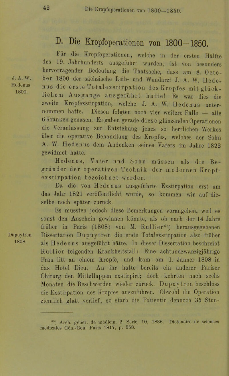 J. A. W. Hedenus 1800. Dupuytren 1808. D. Die Kropfoperationen von 1800-1850. Für die Kropfoperationen, welche in der ersten Hälfte, des 19. Jahrhunderts ausgeführt wurden, ist von besonders hervorragender Bedeutung die Thatsache, dass am 8. Octo- ber 1800 der sächsische Leib- und Wundarzt J. A. W. Hede- nus die erste Totalexstirpation des Kropfes mit glück- lichem Ausgange ausgeführt hatte! Es war dies die zweite Kropfexstirpation, welche J. A. W. Hedenus unter- nommen hatte. Diesen folgten noch vier weitere Fälle — alle 6 Kranken genasen. Es gaben gerade diese glänzenden Operationen die Veranlassung zur Entstehung jenes so herrlichen Werkes über die operative Behandlung des Kropfes, welches der Sohn A. W. Hedenus dem Andenken seines Vaters im Jahre 1822 gewidmet hatte. Hedenus, Vater und Sohn müssen als die Be- gründer der operativen Technik der modernen Kropf- exstirpation bezeichnet werden. Da die von Hedenus ausgeführte Exstirpation erst um das Jahr 1821 veröffentlicht wurde, so kommen wir auf die- selbe noch später zurück. Es mussten jedoch diese Bemerkungen vorangehen, weil es sonst den Anschein gewinnen könnte, als ob nach der 14 Jahre früher in Paris (1808) von M. Rullier^^) herausgegebenen Dissertation Dupuytren die erste Totalexstirpation also früher als Hedenus ausgeführt hätte. In dieser Dissertation beschreibt Rullier folgenden Krankheitsfall: Eine achtundzwanzigjährige Frau litt an einem Kröpfe, und kam am 1. Jänner 1808 in das Hotel Dieu. An ihr hatte bereits ein anderer Pariser Chirurg den Mittellappen exstirpirt; doch kehrten nach sechs Monaten die Beschwerden wieder zurück. Dupuytren beschloss die Exstirpation des Kropfes auszuführen. Obwohl die Operation ziemlich glatt verlief, so starb die Patientin dennoch 35 Stun- Arch. göner. de möclicin, 2. Serie, 10, 1836. Dictonaire de sciences medicales Gen.-Gou. Paris 1817, p. 558.