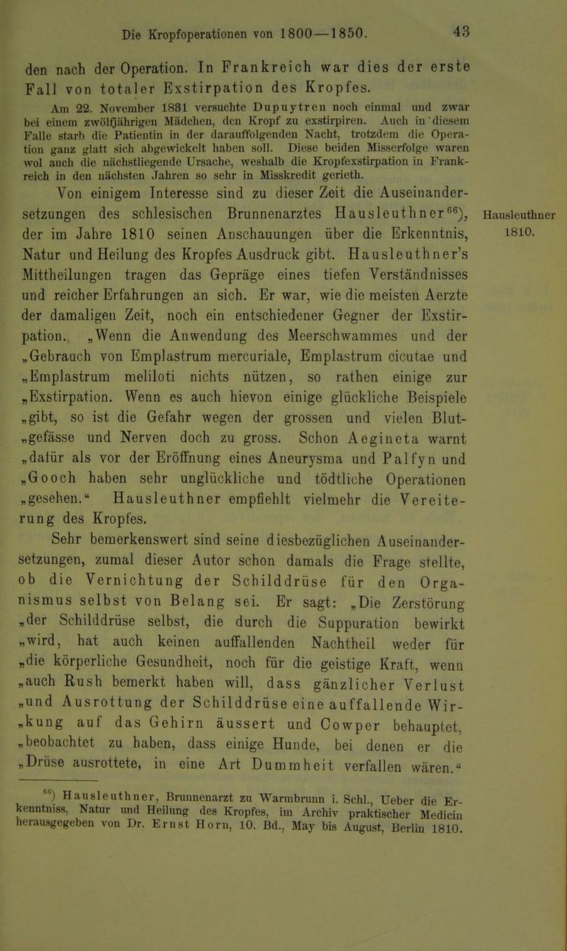 den nach der Operation. In Frankreich war dies der erste Fall von totaler Exstirpation des Kropfes. Am 22. November 1831 versuchte Dupuytren noch einmal und zwar bei einem zwölfjährigen Mädchen, den Kropf zu exstirpiren. Auch in diesem Falle starb die Patientin in der darauffolgenden Nacht, trotzdem die Opera- tion ganz glatt sich abgewickelt haben soll. Diese beiden Misserfolge waren vvol auch die nächstliegende Ursache, weshalb die Kropfexstirpation in Frank- reich in den nächsten Jahren so sehr in Misskredit gerieth. Von einigem Interesse sind zu dieser Zeit die Auseinander- setzungen des schlesischen Brunnenarztes Hausleuthner^^), Hausleuthner der im Jahre 1810 seinen Anschauungen über die Erkenntnis, 1810. Natur und Heilung des Kropfes Ausdruck gibt. Hausleuthner's Mittheilungen tragen das Gepräge eines tiefen Verständnisses und reicher Erfahrungen an sich. Er war, wie die meisten Aerzte der damaligen Zeit, noch ein entschiedener Gegner der Exstir- pation. „Wenn die Anwendung des Meerschwammes und der „Gebrauch von Emplastrum mercuriale, Emplastrum cicutae und „Emplastrum meliloti nichts nützen, so rathen einige zur „Exstirpation. Wenn es auch hievon einige glückliche Beispiele „gibt, so ist die Gefahr wegen der grossen und vielen Blut- „gefässe und Nerven doch zu gross. Schon Aegineta warnt „dalür als vor der Eröffnung eines Aneurysma und Palfyn und „Gooch haben sehr unglückliche und tödtliche Operationen „gesehen. Hausleuthner empfiehlt vielmehr die Vereite- rung des Kropfes. Sehr bemerkenswert sind seine diesbezüglichen Auseinander- setzungen, zumal dieser Autor schon damals die Frage stellte, ob die Vernichtung der Schilddrüse für den Orga- nismus selbst von Belang sei. Er sagt: „Die Zerstörung „der Schilddrüse selbst, die durch die Suppuration bewirkt „wird, hat auch keinen auffallenden Nachtheil weder für „die körperliche Gesundheit, noch für die geistige Kraft, wenn „auch Rush bemerkt haben will, dass gänzlicher Verlust „und Ausrottung der Schilddrüse eine auffallende Wir- „kung auf das Gehirn äussert und Cowper behauptet, „beobachtet zu haben, dass einige Hunde, bei denen er die „Drüse ausrottete, in eine Art Dummheit verfallen wären.« '^) Hausleuthner, Brunnenarzt zu Warmbrunn i. Schi., Ueber die Er- kenntnis«. Natur und Heilung des Kropfes, im Archiv praktischer Mediciu heraasgegeben von Dr. Ernst Horn, 10. Bd., May bis August, Berlin 1810