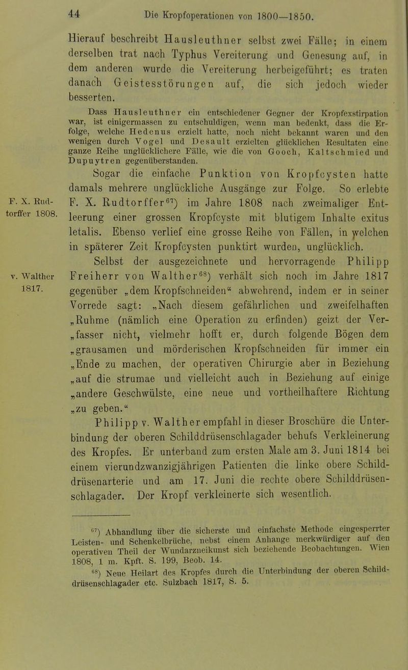 F. X. Rud- torffer 1808. V. Walther 1817. Hierauf beschreibt Hausleuthner selbst zwei Fälle; in einem derselben trat nach Typhus Vereiterung und Genesung auf, in dem anderen wurde die Vereiterung herbeigeführt; es traten danach Geistesstörungen auf, die sich jedoch wieder besserten. Dass Hausleuthner ein entschiedener Gegner der KropfexHtirpation war, ist einigermassen zu entschuldigen, wenn man bedenkt, dass die Er- folge, welche Hedenus erzielt hatte, noch nicht bekannt waren und den wenigen durch Vogel und Desault erzielten glücklichen Resultaten eine ganze Reihe unglücklichere Fälle, wie die von Gooch, Kaltschmied und Dupuytren gegenüberstanden. Sogar die einfache Punktion von Kropfcysten hatte damals mehrere imglückliche Ausgänge zur Folge. So erlebte F. X. Rudtorffer^'') im Jahre 1808 nach zweimaliger Ent- leerung einer grossen Kropfcyste mit blutigem Inhalte exitus letalis. Ebenso verlief eine grosse Reihe von Fällen, in )velchen in späterer Zeit Kropfcysten punktirt wurden, unglücklich. Selbst der ausgezeichnete und hervorragende Philipp Freiherr von Walther^^) verhält sich noch im Jahre 1817 gegenüber „dem Kropfschneiden abwehrend, indem er in seiner Vorrede sagt: „Nach diesem gefährlichen und zweifelhaften „Ruhme (nämlich eine Operation zu erfinden) geizt der Ver- „fasser nicht, vielmehr hofft er, durch folgende Bögen dem „grausamen und mörderischen Kropfschneiden für immer ein „Ende zu raachen, der operativen Chirurgie aber in Beziehung „auf die strumae und vielleicht auch in Beziehung auf einige „andere Geschwülste, eine neue und vortheilhaftere Richtung „zu geben. Philipp V. Walther empfahl in dieser Broschüre die Unter- bindung der oberen Schilddrüsenschlagader behufs Verkleinerung des Kropfes. Er unterband zum ersten Male am 3. Juni 1814 bei einem vierundzwanzigjährigen Patienten die linke obere Schild- drüsenarterie und am 17. Juni die rechte obere Schilddrüsen- schlagader. Der Kropf verkleinerte sich wesentlich. '^') Abhandlung über die sicherste und einfachste Methode eingesperrter Leisten- und Schenkelbrüche, nebst einem Anhange merkwürdiger auf den operativen Theil der Wundarzneikunst sich beziehende Beobachtungen. Wien 1808, 1 m. Kpft. S. 199, Beob. 14. Neue Heilart des Kropfes durch die Unterbindung der oberen Schild- drüsenschlagader etc. Sulzbach 1817, S. 5.