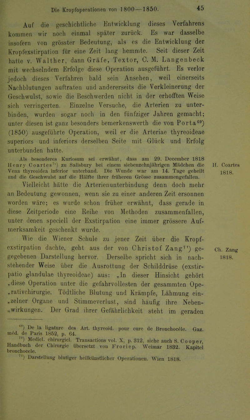 Auf die geschichtliche Entwicklung dieses Verfahrens kommen wir noch einmal später zurück. Es war dasselbe insofern von grösster Bedeutung, als es die Entwicklung der Kropfexstirpation für eine Zeit lang hemmte. Seit dieser Zeit hatte V. Walther, dann Gräfe, Textor, C. M. Langenbeck mit wechselndem Erfolge diese Operation ausgeführt. Es verlor jedoch dieses Verfahren bald sein Ansehen, weil einerseits Nachblutungen auftraten und andererseits die Verkleinerung der Geschwulst, sowie die Beschwerden nicht in der erhofften Weise sich verringerten. Einzelne Versuche, die Arterien zu unter- binden, wurden sogar noch in den fünfziger Jahren gemacht; unter diesen ist ganz besonders beraerkenswerth die von Porta^^) (1850) ausgeführte Operation, weil er die Arteriae thyreoideae superiors und inferiors derselben Seite mit Glück und Erfolg unterbunden hatte. Als besonderes Knriosum sei erwähnt, dass am 29. December 1818 Henry Coartes) zu Salisbury bei einem siebenzehnjährigen Mädchen die H. Coartes Vena thyreoidea inferior unterband. Die Wunde war am 14. Tage geheilt 1818. und die Geschwulst auf die Hälfte ihrer früheren Grösse zusammengefallen. Vielleicht hätte die Arterienunterbindung denn doch mehr an Bedeutung gewonnen, wenn sie zu einer anderen Zeit ersonnen worden wäre; es wurde schon früher erwähnt, dass gerade in diese Zeitperiode eine Reihe von Methoden zusammenfallen, unter denen speciell der Exstirpation eine immer grössere Auf- merksamkeit geschenkt wurde. Wie die Wiener Schule zu jener Zeit über die Kropf- exstirpation dachte, geht aus der von Christof Zang^') ge- ch. Zang gegebe nen Darstellung hervor. Derselbe spricht sich in nach- 1818. stehender Weise über die Ausrottung der Schilddrüse (exstir- patio glandulae thyreoideae) aus: „In dieser Hinsicht gehört „diese Operation unter die gefahrvoUesten der gesammten Ope- ,.rativchirurgie. Tödtliche Blutung und Krämpfe, Lähmung ein- „zelner Organe und Stirameverlust, sind häufig ihre Neben- „wirkungen. Der Grad ihrer Gefährlichkeit steht im geraden De la ligature des Art. thyreoid. pour eure de Bronchocöle. Gaz m^d. de Paris 1852, p. 64. Mcdicl. Chirurgie!. Transactious vol. X, p. 312, siehe auch S. Co oper, Handbuch der Chirurgie übersetzt von Froriep. Weimar 1832. Kapitel bronchocele. ) Darstellung blutiger heilküustlicher Operationen. Wien 1818.