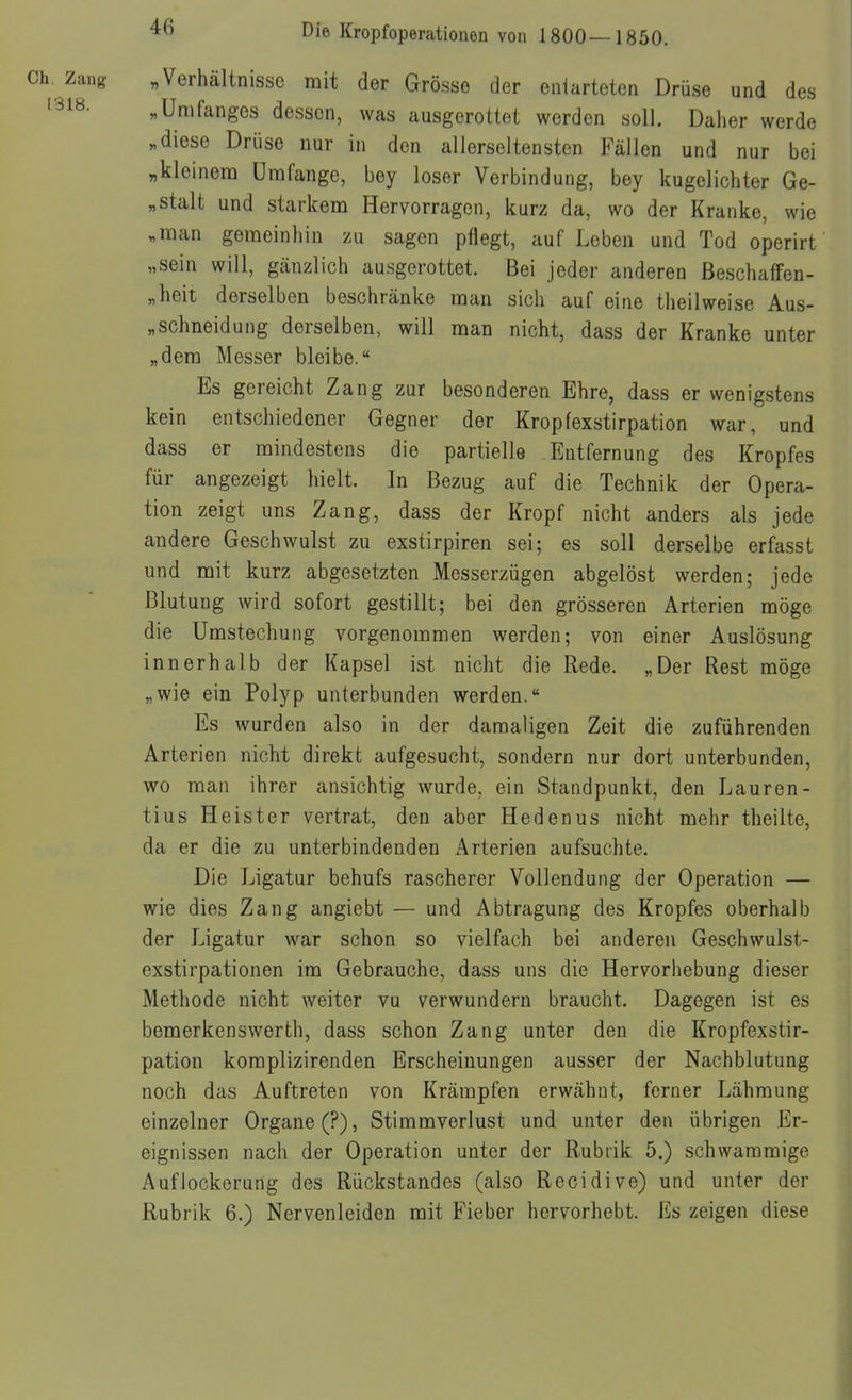 . zang „Verhältnisse mit der Grösse der entarteten Drüse und des ^318. „Umfanges dessen, was ausgerottet werden soll. Daher werde „diese Drüse nur in den allerseltensten Fällen und nur bei „kleinenQ Umfange, bey loser Verbindung, bey kugelichter Ge- „stalt und starkem Hervorragen, kurz da, wo der Kranke, wie „man gemeinhin zu sagen pflegt, auf Leben und Tod operirt „sein will, gänzlich ausgerottet. Bei jeder anderen ßeschaffen- „heit derselben beschränke man sich auf eine theilweise Aus- „schneidung derselben, will man nicht, dass der Kranke unter „dem Messer bleibe. Es gereicht Zang zur besonderen Ehre, dass er wenigstens kein entschiedener Gegner der Kropfexstirpation war, und dass er mindestens die partielle Entfernung des Kropfes für angezeigt hielt. In Bezug auf die Technik der Opera- tion zeigt uns Zang, dass der Kropf nicht anders als jede andere Geschwulst zu exstirpiren sei; es soll derselbe erfasst und mit kurz abgesetzten Messerzügen abgelöst werden; jede Blutung wird sofort gestillt; bei den grösseren Arterien möge die Umstechung vorgenommen werden; von einer Auslösung innerhalb der Kapsel ist nicht die Rede. „Der Rest möge „wie ein Polyp unterbunden werden.* Es wurden also in der damaligen Zeit die zuführenden Arterien nicht direkt aufgesucht, sondern nur dort unterbunden, wo man ihrer ansichtig wurde, ein Standpunkt, den Lauren- tius Heister vertrat, den aber Hedenus nicht mehr theilte, da er die zu unterbindenden Arterien aufsuchte. Die Ligatur behufs rascherer Vollendung der Operation — wie dies Zang angiebt — und Abtragung des Kropfes oberhalb der Ligatur war schon so vielfach bei anderen Geschwulst- exstirpationen im Gebrauche, dass uns die Hervorhebung dieser Methode nicht weiter vu verwundern braucht. Dagegen ist es bemerkenswerth, dass schon Zang unter den die Kropfexstir- pation koraplizirenden Erscheinungen ausser der Nachblutung noch das Auftreten von Krämpfen erwähnt, ferner Lähmung einzelner Organe (?), Stimmverlust und unter den übrigen Er- eignissen nach der Operation unter der Rubrik 5.) schwammige Auflockerung des Rückstandes (also Recidive) und unter der Rubrik 6.) Nervenleiden mit Fieber hervorhebt. Es zeigen diese