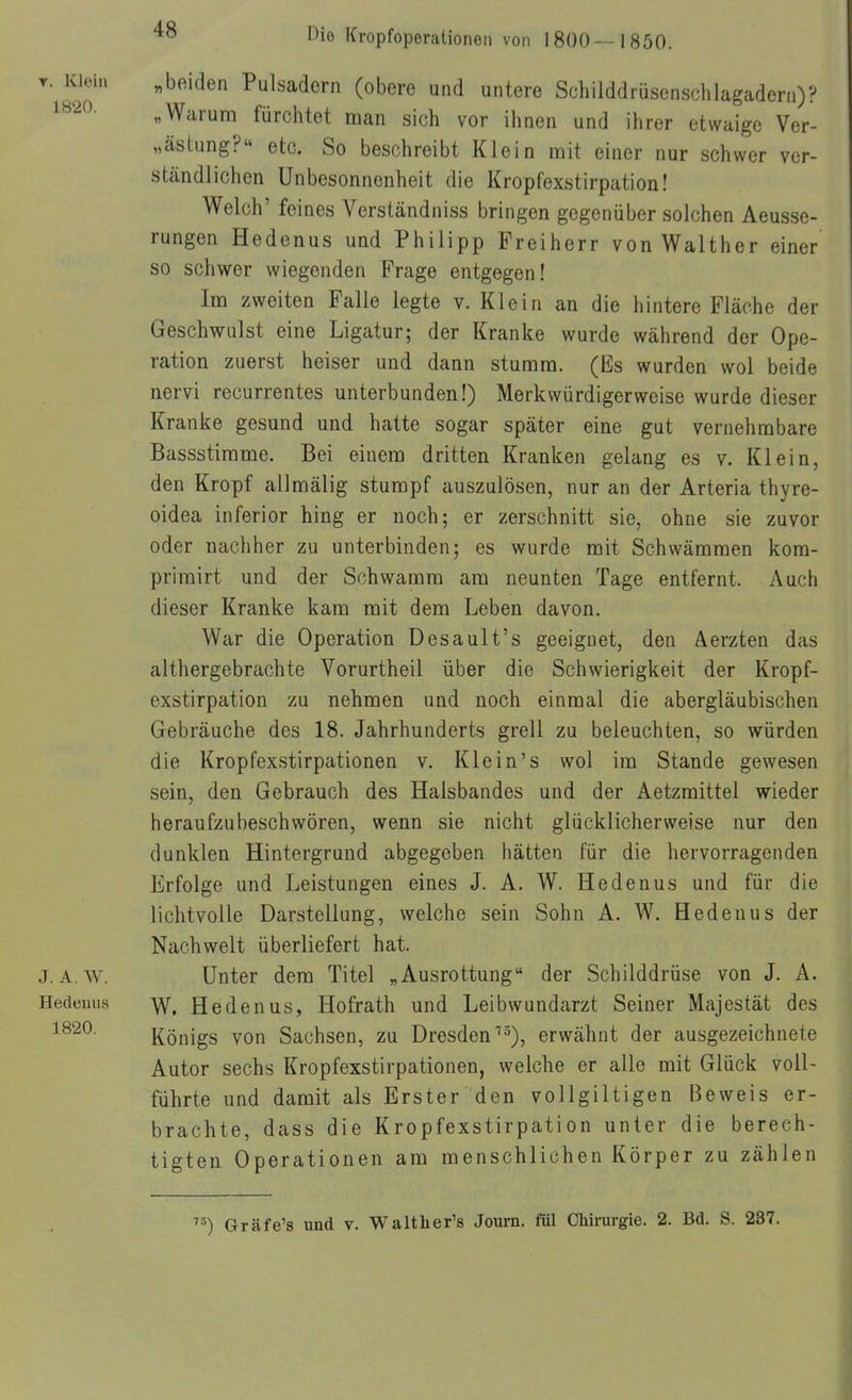 T. Kloin „beiden Pulsadern (obere und untere Schilddrüsenschlagadern)? ^«'-^o- „Warum fürchtet man sich vor ihnen und ihrer etwaige Ver- „ästung?« etc. So beschreibt Klein mit einer nur schwer ver- ständlichen Unbesonnenheit die Kropfexstirpation! Welch' feines Verständniss bringen gegenüber solchen Aeusse- rungen Hedenus und Philipp Freiherr von Walther einer so schwer wiegenden Frage entgegen! Im zweiten Falle legte v. Klein an die hintere Fläche der Geschwulst eine Ligatur; der Kranke wurde während der Ope- ration zuerst heiser und dann stumm. (Es wurden wol beide nervi recurrentes unterbunden!) Merkwürdigerweise wurde dieser Kranke gesund und hatte sogar später eine gut vernehmbare Bassstirame. Bei einem dritten Kranken gelang es v. Klein, den Kropf allmälig stumpf auszulösen, nur an der Arteria thyre- oidea inferior hing er noch; er zerschnitt sie, ohne sie zuvor oder nachher zu unterbinden; es wurde mit Schwämmen kom- primirt und der Schwamm am neunten Tage entfernt. Auch dieser Kranke kam mit dem Leben davon. War die Operation Desault's geeignet, den Äerzten das althergebrachte Vorurtheil über die Schwierigkeit der Kropf- exstirpation zu nehmen und noch einmal die abergläubischen Gebräuche des 18. Jahrhunderts grell zu beleuchten, so würden die Kropfexstirpationen v. Klein's wol im Stande gewesen sein, den Gebrauch des Halsbandes und der Aetzmittel wieder heraufzubeschwören, wenn sie nicht glücklicherweise nur den dunklen Hintergrund abgegeben hätten für die hervorragenden Erfolge und Leistungen eines J. A. W. Hedenus und für die lichtvolle Darstellung, welche sein Sohn A. W. Hedenus der Nachwelt überliefert hat. J.A.W. Unter dem Titel „Ausrottung der Schilddrüse von J. A. Hedemis Hedenus, Hofrath und Leibwundarzt Seiner Majestät des ^^^^^ Königs von Sachsen, zu Dresden''3), erwähnt der ausgezeichnete Autor sechs Kropfexstirpationen, welche er alle mit Glück voll- führte und damit als Erster den vollgiltigen Beweis er- brachte, dass die Kropfexstirpation unter die berech- tigten Operationen am menschlichen Körper zu zählen ^') Gräfe's und v. Walther's Journ. fül Chirurgie. 2. Bd. S. 237.