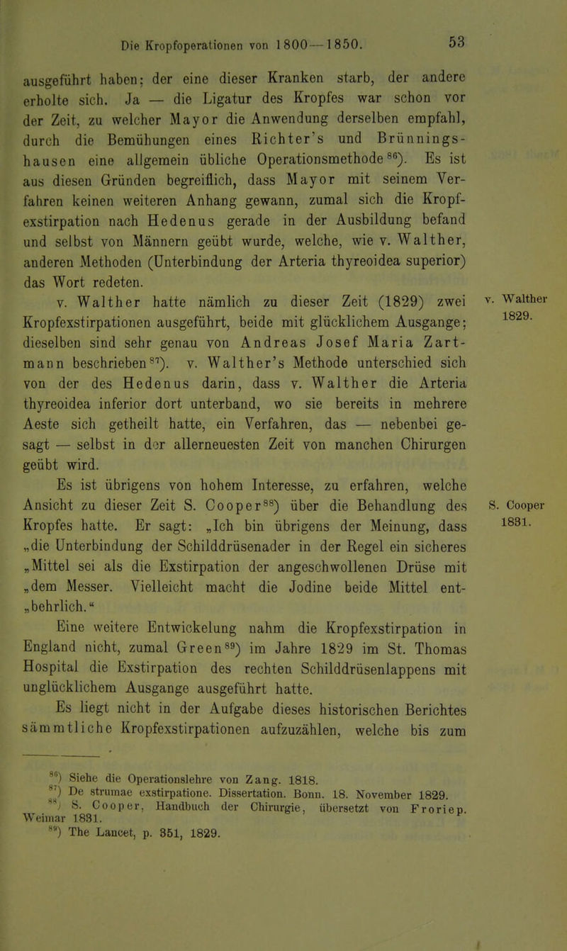 ausgeführt haben; der eine dieser Kranken starb, der andere erholte sich. Ja — die Ligatur des Kropfes war schon vor der Zeit, zu welcher Mayor die Anwendung derselben enapfahl, durch die Bemühungen eines Richter's und Brünnings- hausen eine allgemein übliche Operationsmethodes^). Es ist aus diesen Gründen begreiflich, dass Mayor mit seinem Ver- fahren keinen weiteren Anhang gewann, zumal sich die Kropf- exstirpation nach Hedenus gerade in der Ausbildung befand und selbst von Männern geübt wurde, welche, wie v. Walther, anderen Methoden (Unterbindung der Arteria thyreoidea superior) das Wort redeten. V. Walther hatte nämlich zu dieser Zeit (1829) zwei v. Walther Kropfexstirpationen ausgeführt, beide mit glücklichem Ausgange; dieselben sind sehr genau von Andreas Josef Maria Zart- mann beschrieben^^), v. Walther's Methode unterschied sich von der des Hedenus darin, dass v. Walther die Arteria thyreoidea inferior dort unterband, wo sie bereits in mehrere Aeste sich getheilt hatte, ein Verfahren, das — nebenbei ge- sagt — selbst in dor allerneuesten Zeit von manchen Chirurgen geübt wird. Es ist übrigens von hohem Interesse, zu erfahren, welche Ansicht zu dieser Zeit S. Cooper^^) über die Behandlung des S. Cooper Kropfes hatte. Er sagt: „Ich bin übrigens der Meinung, dass „die Unterbindung der Schilddrüsenader in der Regel ein sicheres „Mittel sei als die Exstirpation der angeschwollenen Drüse mit „dem Messer. Vielleicht macht die Jodine beide Mittel ent- „behrlich. Eine weitere Entwickelung nahm die Kropfexstirpation in England nicht, zumal Greenes) im Jahre 1829 im St. Thomas Hospital die Exstirpation des rechten Schilddrüsenlappens mit unglücklichem Ausgange ausgeführt hatte. Es liegt nicht in der Aufgabe dieses historischen Berichtes sämmtliche Kropfexstirpationen aufzuzählen, welche bis zum 86^ 8S . ^) Siehe die Operationslehre von Zang. 1818. 0 De strumae exstirpatione. Dissertation. Bonn. 18. November 1829. -y S. Cooper, Handbuch der Chirurgie, übersetzt von Frorieo. Weimar 1831. The Lancet, p. 351, 1829. I