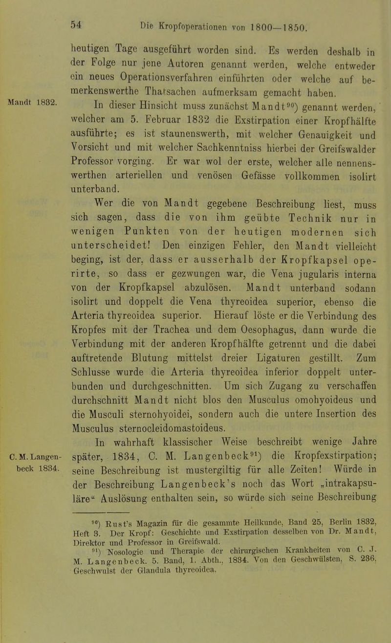 heutigen Tage ausgeführt worden sind. Es werden deshalb in der Folge nur jene Autoren genannt werden, welche entweder ein neues Operationsverfahren einführten oder welche auf be- raerkenswerthe Tharsachen aufmerksam gemacht haben. Mandl 1832. dieser Hinsicht muss zunächst Mandt^«) genannt werden, welcher am 5. Februar 1832 die Exstirpation einer Kropfhälfte ausführte; es ist staunenswerth, mit welcher Genauigkeit und Vorsicht und mit welcher Sachkenntniss hierbei der Greifswalder Professor vorging. Er war wol der erste, welcher alle nennens- werthen arteriellen und venösen Gefässe vollkommen isoiirt unterband. Wer die von Man dt gegebene Beschreibung liest, muss sich sagen, dass die von ihm geübte Technik nur in wenigen Punkten von der heutigen modernen sich unterscheidet! Den einzigen Fehler, den Man dt vielleicht beging, ist der, dass er ausserhalb der Kropfkapsel ope- rirte, so dass er gezwungen war, die Vena jugularis interna von der Kropfkapsel abzulösen. Man dt unterband sodann isoiirt und doppelt die Vena thyreoidea superior, ebenso die Arteria thyreoidea superior. Hierauf löste er die Verbindung des Kropfes mit der Trachea und dem Oesophagus, dann wurde die Verbindung mit der anderen Kropfhälfte getrennt und die dabei auftretende Blutung mittelst dreier Ligaturen gestillt. Zum Schlüsse wurde die Arteria thyreoidea inferior doppelt unter- bunden und durchgeschnitten. Um sich Zugang zu verschaffen durchschnitt Man dt nicht blos den Musculus omohyoideus und die Musculi sternohyoidei, sondern auch die untere Insertion des Musculus sternocleidomastoideus. In wahrhaft klassischer Weise beschreibt wenige Jahre CM.Langen- später, 1834, C. M. Langenbeck^^) die Kropfexstirpation; beck 1834. ^q[^q Beschreibung ist mustergiltig für alle Zeiten! Würde in der Beschreibung Langen beck's noch das Wort „intrakapsu- läre Auslösung enthalten sein, so würde sich seine Beschreibung Rust's Magazin für die gesammte Heilkunde, Band 25, Berlin 1832, Heft 3. Der Kropf: Geschichte und Exstii-pation desselben von Dr. Mandt, Direktor und Professor in Greifswald. Nosologie und Therapie der chirurgischen Krankheiten von C. J. M. Langenbeck. 5. Band, 1. Abth., 1834. Von den Geschwülsten, S. 236, Geschwulst der Glandula thyreoidea.