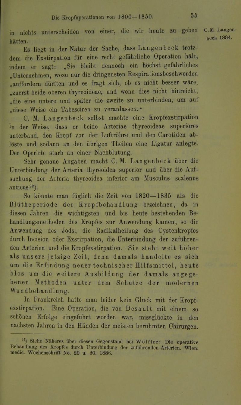 in nichts unterscheiden von einer, die wir heute zu geben C.M.Langen- beck 1834. hatten. Es liegt in der Natur der Sache, dass Langenbeck trotz- dem die Exstirpation für eine recht gefährliche Operation hält, indem er sagt: „Sie bleibt dennoch ein höchst gefährliches „Unternehmen, wozu nur die dringensten Respirationsbeschwerden „auffordern dürften und es fragt sich, ob es nicht besser wäre, „zuerst beide oberen thyreoideae, und wenn dies nicht hinreicht, „die eine untere und später die zweite zu unterbinden, um auf „diese Weise ein Tabesciren zu veranlassen. C. M. Langenbeck selbst machte eine Kropfexstirpation in der Weise, dass er beide Arteriae thyreoideae superiores unterband, den Kropf von der Luftröhre und den Carotiden ab- löste und sodann an den übrigen Theilen eine Ligatur anlegte. Der Operirte starb an einer Nachblutung. Sehr genaue Angaben macht CM. Langenbeck über die Unterbindung der Arteria thyreoidea superior und über die Auf- suchung der Arteria thyreoidea inferior am Musculus scalenus anticus ^2). So könnte man füglich die Zeit von 1820—1835 als die Blütheperiode der Kropfbehandlung bezeichnen, da in diesen Jahren die wichtigsten und bis heute bestehenden Be- handlungsmethoden des Kropfes zur Anwendung kamen, so die Anwendung des Jods, die Radikalheilung des Cystenkropfes durch Incision oder Exstirpation, die Unterbindung der zuführen- den Arterien und die Kropfexstirpation. Sie steht weit höher als unsere jetzige Zeit, denn damals handelte es sich um die Erfindung neuer technischer Hilfsmittel, heute blos um die weitere Ausbildung der damals angege- benen Methoden unter dem Schutze der modernen Wundbehandlung. In Frankreich hatte man leider kein Glück mit der Kropf- exstirpation. Eine Operation, die von Desault mit einem so schönen Erfolge eingeführt worden war, missglückte in den nächsten Jahren in den Händen der meisten berühmten Chirurgen. Siehe Näheres über diesen Gegenstand bei Wölf 1er: Die operative Behandlung des Kropfes durch Unterbindung der zuführenden Arterien. Wien, medic. Wochenschrift No. 29 u. 30. 1886.