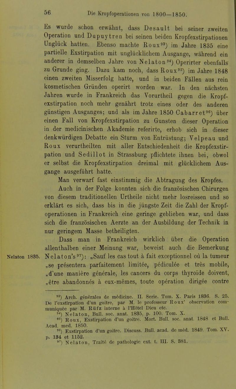 Es wurde schon erwähnt, dass Desault bei seiner zweiten Operation und Dupuytren bei seinen beiden Kropfexstirpationen Unglück hatten. Ebenso machte Roux^ä) im Jahre 1835 eine partielle Exstirpation mit unglücklichem Ausgange, während ein anderer in demselben Jahre von Nelaton^*) Operirter ebenfalls zu Grunde ging. Dazu kam noch, dass Roux^s) im Jahre 1848 einen zweiten Misserfolg iiatte, und in beiden Fällen aus rein kosmetischen Gründen operirt worden war. In den nächsten Jahren wurde in Frankreich das Vorurtheil gegen die Kropf- exstirpation noch mehr genährt trotz eines oder des anderen günstigen Ausganges; und als im Jahre 1850 Cabarret^^) über einen Fall von Kropfexstirpation zu Gunsten dieser Operation in der medicinischen Akademie referirte, erhob sich in dieser denkwürdigen Debatte ein Sturm von Entrüstung; Velpe au und Roux verurtheilten mit aller Entschiedenheit die Kropfexstir- pation und Sedillot in Strassburg pflichtete ihnen bei, obwol er selbst die Kropfexstirpation dreimal mit glücklichem Aus- gange ausgeführt hatte. Man verwarf fast einstimmig die Abtragung des Kropfes. Auch in der Folge konnten sich die französischen Chirurgen von diesem traditionellen ürtheile nicht mehr losreissen und so erklärt es sich, dass bis in die jüngste Zeit die Zahl der Kropf- operationen in Frankreich eine geringe geblieben war, und dass sich die französischen Aerzte an der Ausbildung der Technik in nur geringem Masse betheiligten. Dass man in Frankreich wirklich über die Operation allenthalben einer Meinung war, beweist auch die Bemerkung Nelaton 1835. Nelaton's ^'^): „Sauf les cas tout ä fait exceptionnel oü la tumeur „se presentera parfaitement limitee, pediculee et tres mobile, „d'une maniere generale, les Cancers du corps thyroide doivent, „etre abandonnes ä eux-memes, toute Operation dirigee contre Arch. generales de mßdicine. II. Serie. Tom. X. Paris 1836. S. 25. De l'exstirpation d'un goitre, par M. le professeur Roux' Observation com- rauniqu6e par M. Rüfz interne a l'Hötel Dieu etc. Nelaton, Bull. soc. auat. 1835, p. 100. Tom. X. Roux, Exstii-pation d'un goitre. Mort. Bull. soc. anat. 1848 et Bull. Acad. med. 1850. Exstii-pation d'un goitre. Discuss. Bull. acad. de med. 1849. Tom. XV. p. 134 et 1152. »^) Nelaton, Traite de pathologie ext. t. III. S. 381.