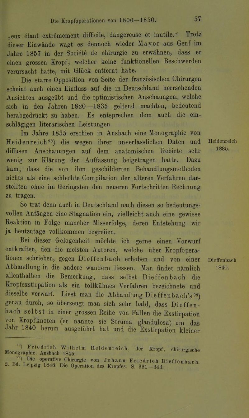 „eux etant extremeraent difficile, dangereuse et inutile. Trotz dieser Einwände wagt es dennoch wieder Mayor aus Genf im Jahre 1857 in der Societe de Chirurgie zu erwähnen, dass er einen grossen Kropf, welcher keine funktionellen Beschwerden verursacht hatte, mit Glück entfernt habe. Die starre Opposition von Seite der französischen Chirurgen scheint auch einen Einfluss auf die in Deutschland herrschenden Ansichten ausgeübt und die optimistischen Anschaungen, welche sich in den Jahren 1820—1835 geltend machten, bedeutend herabgedrückt zu haben. Es entsprechen dem auch die ein- schlägigen literarischen Leistungen. Im Jahre 1835 erschien in Ansbach eine Monographie von Heidenreichdie wegen ihrer unverlässlichen Daten und Heidem-eich diffusen Anschauungen auf dem anatomischen Gebiete sehr wenig zur Klärung der Auffassung beigetragen hatte. Dazu kam, dass die von ihm geschilderten Behandlungsmethoden nichts als eine schlechte Compilation der älteren Verfahren dar- stellten ohne im Geringsten den neueren Fortschritten Rechnung zu tragen. So trat denn auch in Deutschland nach diesen so bedeutungs- vollen Anfängen eine Stagnation ein, vielleicht auch eine gewisse Reaktion in Folge mancher Misserfolge, deren Entstehung wir ja heutzutage vollkommen begreiien. Bei dieser Gelegenheit möchte ich gerne einen Vorwurf entkräften, den die meisten Autoren, welche über Kropfopera- tionen schrieben, gegen Di offen b ach erhoben und von einer Dieffenbach Abhandlung in die andere wandern Hessen. Man findet nämlich 1840. allenthalben die Bemerkung, dass selbst Dieffenbach die Kropfexstirpation als ein tollkühnes Verfahren bezeichnete und dieselbe verwarf. Liest man die Abhandlung Die ff en bach's genau durch, so überzeugt man sich sehr bald, dass Dieffen- bach selbst in einer grossen Reihe von Fällen die Exstirpation von Kropfknoien (er nannte sie Struma glandulosa) um das Jahr 1840 herum ausgeführt hat und die Exstirpation kleiner Friedrich Wilhelm Heidenreich, der Kropf, chirurgische Monographie. Ansbach 1845. o ua K^^^ operative Chirurgie von Johann Friedrich Dieffenbach d. m. Leipzig 1848. Die Operation des Kropfes. S. 331—343.