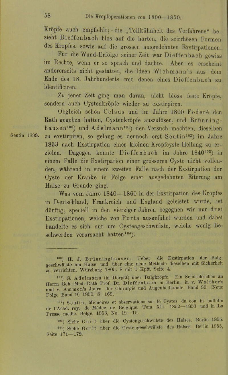 Kröpfe auch empfiehlt; die „Tollkühnheit des Verfahrens be- zieht Dieffenbach blos auf die harten, die scirrhösen Formen des Kropfes, sowie auf die grossen ausgedehnten Exstirpationen. Für die Wund-Erfolge seiner Zeit war Dieffenbach gewiss im Rechte, wenn er so sprach und dachte. Aber es erscheint andererseits nicht gestattet, die Ideen Wichmann's aus dem Ende des 18. Jahrhunderts mit denen eines Dieffenbach zu identificiren. Zu jener Zeit ging man daran, nicht bloss feste Kröpfe, sondern auch Cystenkröpfe wieder zu exstirpiren. Obgleich schon Celsus und im Jahre 1800 Födere den Rath gegeben hatten, Cystenkröpfe auszulösen, und Brünning- hausen^oo) und Adelmann'o') den Versuch machten, dieselben Seutin 1833. zu exstirpiren, so gelang es dennoch erst Seutin'o^) im Jahre 1833 nach Exstirpation einer kleinen Kropfcyste Heilung zu er- zielen. Dagegen konnte Dieffenbach im Jahre 1840'°^) in einem Falle die Exstirpation einer grösseren Cyste nicht vollen- den, während in einem zweiten Falle nach der Exstirpation der Cyste der Kranke in Folge einer ausgedehnten Eiterung am Halse zu Grunde ging. Was vom Jahre 1840—1860 in der Exstirpation des Kropfes in Deutschland, Frankreich und England geleistet wurde, ist dürftig; speciell in den vierziger Jahren begegnen wir nur drei Exstirpationen, welche von Porta ausgeführt wurden und dabei handelte es sich nur um Cystengeschwülste, welche wenig Be- schwerden verursacht hatten'*). H. J. Brünninghausen, Ueber die Exstirpation der Balg- geschwiüste am Halse und über eine neue Methode dieselben mit Sicherheit zu verrichten. Würzburg 1805. 8 mit 1 Kpft. Seite 4. G. Adel mann (in Dorpat) über Balgkröpfe. Ein Sendschreiben an Herrn Geh. Med.-Eath Prof. Dr. Dieffenbach in Berlin, in v. Walthers und V. Ammon's Journ. der Chirurgie und Augenheilkunde, Band 39 (Neue Folge Band 9) 1850, S. 169. '2) Seutin, Memoires et observations sur le Cystes du cou in bulletin de l'Aead. roy. de Mödec. de Belgique. Tom. XII. 1852—1853 und in La Presse medic. Beige, 1853, No. 12—15. '•■') Siehe Gurlt über die Cystengeschwülste des Halses, Berlin 1855. '»■*) Siehe Gurlt über die Cystengeschwülste des Halses, Berlin 1855, Seite 171—172.