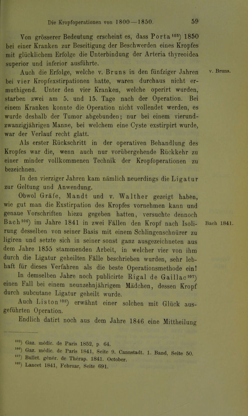 Von grösserer Bedeutung erscheint es, dass Porta1850 bei einer Kranken zur Beseitigung der Beschwerden eines Kropfes mit glücklichem Erfolge die Unterbindung der Arteria thyreoidea superior und inferior ausführte. Auch die Erfolge, welche v. Bruns in den fünfziger Jahren v. Bruns, bei vier Kropfexstirpationen hatte, waren durchaus nicht er- muthigend. Unter den vier Kranken, welche operirt wurden, starben zwei am 5. und 15. Tage nach der Operation. Bei einem Kranken konnte die Operation nicht vollendet werden, es wurde deshalb der Tumor abgebunden; nur bei einem vierund- zwanzigjährigen Manne, bei welchem eine Cyste exstirpirt wurde, war der Verlauf recht glatt. Als erster Rückschritt in der operativen Behandlung des Kropfes war die, wenn auch nur vorübergehende Rückkehr zu einer minder vollkommenen Technik der Kropfoperationen zu bezeichnen. In den vierziger Jahren kam nämlich neuerdings die Ligatur zur Geltung und Anwendung. Obwol Gräfe, Mandt und v. Walther gezeigt haben, wie gut man die Exstirpation des Kropfes vornehmen kann und genaue Vorschriften hiezu gegeben hatten, versuchte dennoch Bach 106) im Jahre 1841 in zwei Fällen den Kropf nach Isoli- Bach I84l. rung desselben von seiner Basis mit einem Schlingenschnürer zu ligiren und setzte sich in seiner sonst ganz ausgezeichneten aus dem Jahre 1855 stammenden Arbeit, in welcher vier von ihm durch die Ligatur geheilten Fälle beschrieben wurden, sehr leb- haft für dieses Verfahren als die beste Operationsmethode ein! In demselben Jahre noch publicirte Rigal de Gaillac^o^) einen Fall bei einem neunzehnjährigem Mädchen, dessen Kropf durch subcutane Ligatur geheilt wurde. Auch Listen »8) erwähnt einer solchen mit Glück aus- geführten Operation. Endlich datirt noch aus dem Jahre 1846 eine Mittheilung '^) Gaz. raedic. de Paris 1852, p, 64. ') Gaz. medic. de Paris 1841, Seite 9. Cannstadt. 1. Band, Seite 50, Bullet, göner. de Therap. 1841. October. Lancet 1841, Febniar, Seite 691.