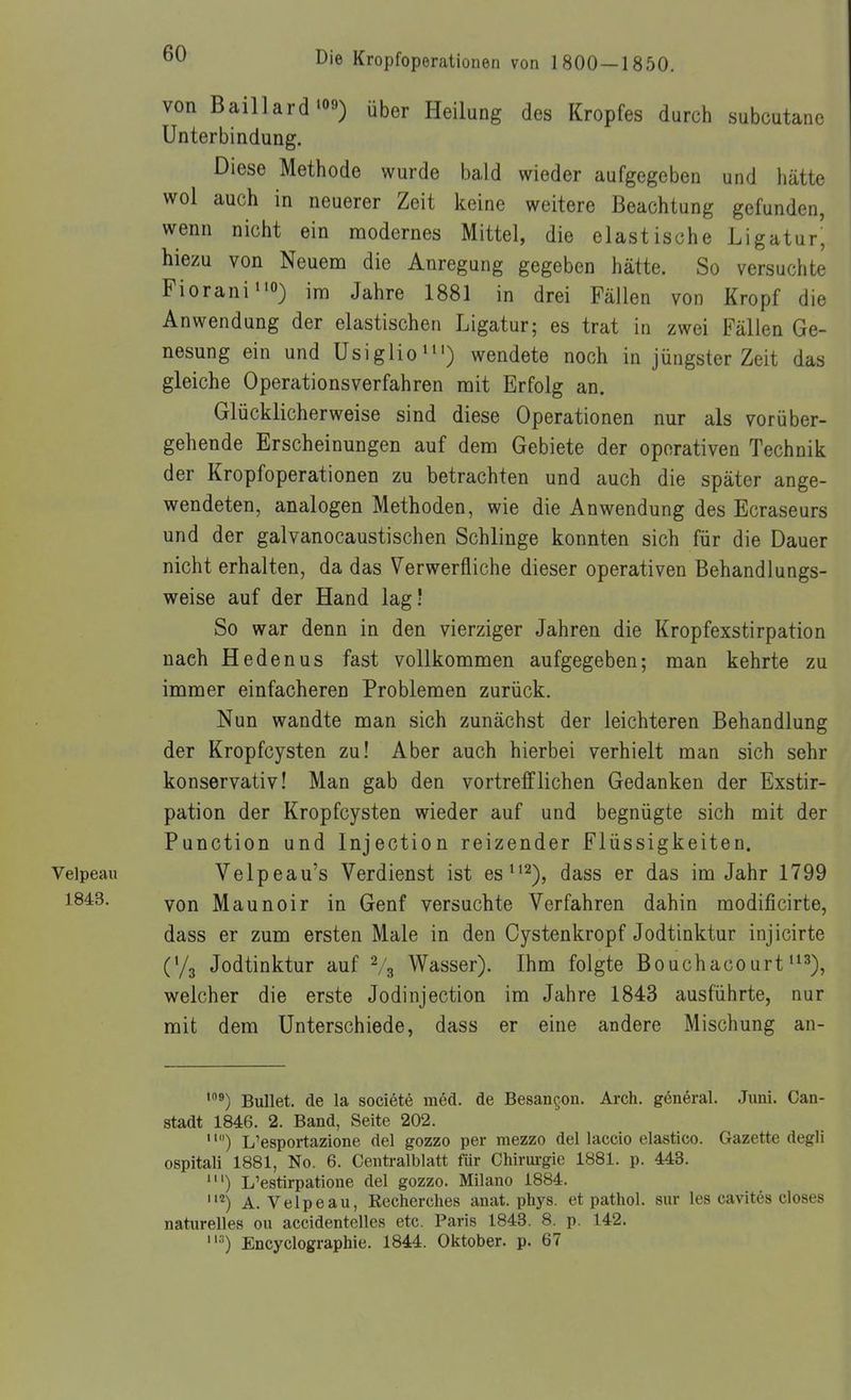 von Baillard'09) aber Heilung des Kropfes durch subcutane Unterbindung. Diese Methode wurde bald wieder aufgegeben und hätte wol auch in neuerer Zeit keine weitere Beachtung gefunden, wenn nicht ein modernes Mittel, die elastische Ligatur' hlezu von Neuem die Anregung gegeben hätte. So versuchte Fiorani^io) im Jahre 1881 in drei Fällen von Kropf die Anwendung der elastischen Ligatur; es trat in zwei Fällen Ge- nesung ein und Usiglioii') wendete noch in jüngster Zeit das gleiche Operationsverfahren mit Erfolg an. Glücklicherweise sind diese Operationen nur als vorüber- gehende Erscheinungen auf dem Gebiete der operativen Technik der Kropfoperationen zu betrachten und auch die später ange- wendeten, analogen Methoden, wie die Anwendung des Ecraseurs und der galvanocaustischen Schlinge konnten sich für die Dauer nicht erhalten, da das Verwerfliche dieser operativen Behandlungs- weise auf der Hand lag! So war denn in den vierziger Jahren die Kropfexstirpation nach Heden US fast vollkommen aufgegeben; man kehrte zu immer einfacheren Problemen zurück. Nun wandte man sich zunächst der leichteren Behandlung der Kropfcysten zu! Aber auch hierbei verhielt man sich sehr konservativ! Man gab den vortrefflichen Gedanken der Exstir- pation der Kropfcysten wieder auf und begnügte sich mit der Function und Injection reizender Flüssigkeiten. Veipeau Velpeau's Verdienst ist es^^^), dass er das im Jahr 1799 1843. Maunoir in Genf versuchte Verfahren dahin modificirte, dass er zum ersten Male in den Cystenkropf Jodtinktur injicirte (Ya Jodtinktur auf V3 Wasser). Ihm folgte Bouchacourt^^3), welcher die erste Jodinjection im Jahre 1843 ausführte, nur mit dem Unterschiede, dass er eine andere Mischung an- Bullet, de la societe med. de Besangon. Arch. general. Juni. Can- stadt 1846. 2. Band, Seite 202. ) L'esportazione del gozzo per mezzo dellaccio elastico. Gazette degli ospitali 1881, No. 6. Centraiblatt für Chirui-gie 1881. p. 443. L'estirpatione del gozzo. Milano 1884. A. Veipeau, Recherches anat. phys. et pathol. sur les cavites closes naturelles ou accidentelles etc. Paris 1843. 8. p. 142. •') Encyclographie. 1844. Oktober, p. 67
