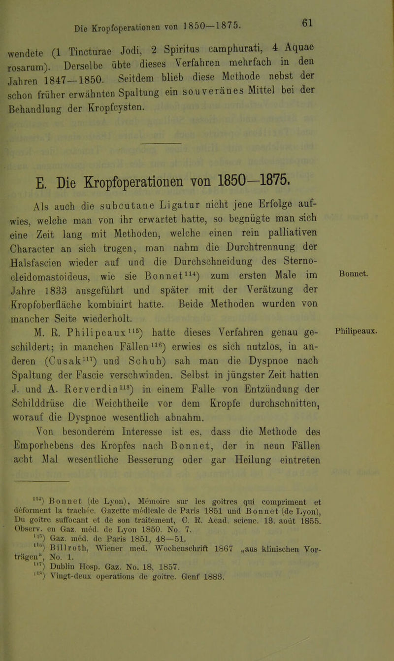 wendete (1 Tincturae Jodi, 2 Spiritus caraphurati, 4 Aquae rosaruni). DerseU)e übte dieses Verfahren mehrfach in den Jahren 1847 — 1850. Seitdem blieb diese Methode nebst der schon früher erwähnten Spaltung ein souveränes Mittel bei der Behandlung der Kropfcysten. E. Die Kropfoperationen von 1850—1875. Als auch die subcutane Ligatur nicht jene Erfolge auf- wies, welche raan von ihr erwartet hatte, so begnügte man sich eine Zeit lang mit Methoden, welche einen rein palliativen Character an sich trugen, man nahm die Durchtrennung der Halsfascien wieder auf und die Durchschneidung des Sterno- cleidomastoideus, wie sie Bonnet*'^) zum ersten Male im Bonnet. Jahre 1833 ausgeführt und später mit der Verätzung der Kropfoberfläche kombinirt hatte. Beide Methoden wurden von mancher Seite wiederholt. M. R. Philipeaux i's-) j^^tte dieses Verfahren genau ge- Philipeaux. schildert; in manchen Fällen ^*^) erwies es sich nutzlos, in an- deren (Cusak'') und Schuh) sah man die Dyspnoe nach Spaltung der Fascie verschwinden. Selbst in jüngster Zeit hatten J. und A. Rerverdin^^^) in einem Falle von Entzündung der Schilddrüse die Weichtheile vor dem Kröpfe durchschnitten, worauf die Dyspnoe wesentlich abnahm. Von besonderem Interesse ist es, dass die Methode des Emporhebens des Kropfes nach Bonnet, der in neun Fällen acht Mal wesentliche Besserung oder gar Heilung eintreten Bonnet (de Lyon), Memoire sur les goitres qui compriment et deforment la traclu'e. Gazette mcdicale de Paris 1851 und Bonnet (de Lyon), Du goitre suffocant et de son traitement, C. R. Acad. sciene. 13. aoüt 1855. Observ. en Gaz. med. de Lyon 1850. No. 7. '') Gaz. med. de Paris 1851, 48—51. '•) Billroth, Wiener med. Wochenschrift 1867 „aus klinischen Vor- trügen, No. 1. 0 Dublin Hosp. Gaz. No. 18, 1857. Vingt-deux Operations de goitre. Genf 1883.